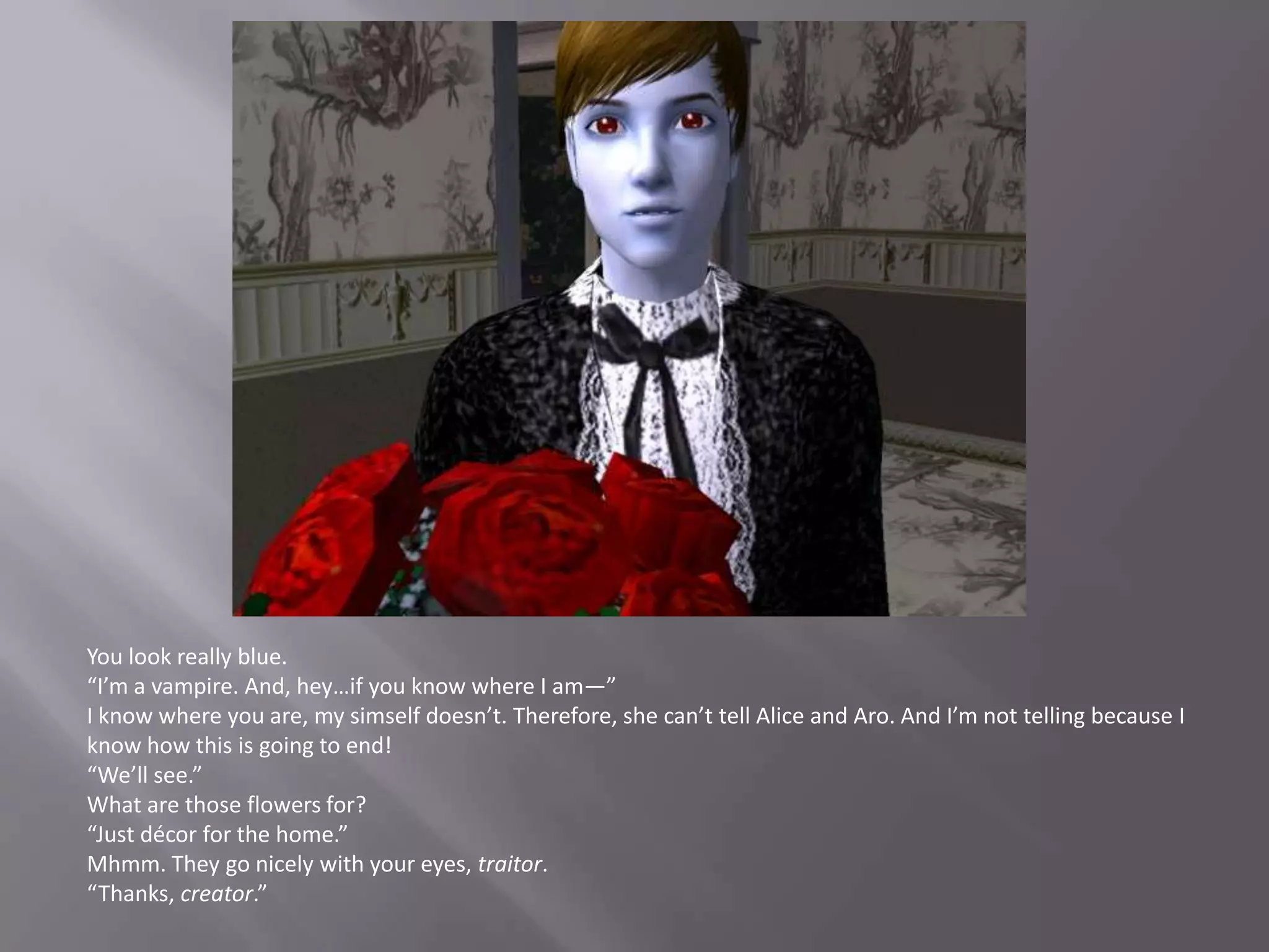 You look really blue.“I’m a vampire. And, hey…if you know where I am—”I know where you are, my simself doesn’t. Therefore, she can’t tell Alice and Aro. And I’m not telling because I know how this is going to end!“We’ll see.”What are those flowers for?“Just décor for the home.”Mhmm. They go nicely with your eyes, traitor.“Thanks, creator.”