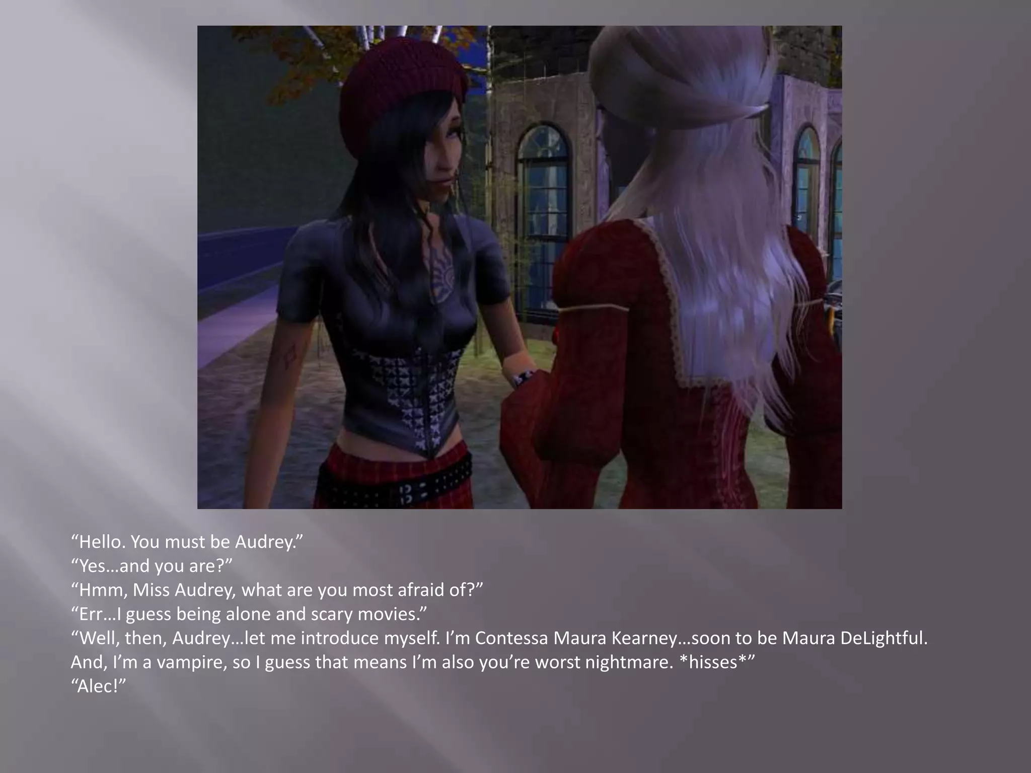 “Hello. You must be Audrey.”“Yes…and you are?”“Hmm, Miss Audrey, what are you most afraid of?”“Err…I guess being alone and scary movies.”“Well, then, Audrey…let me introduce myself. I’m Contessa Maura Kearney…soon to be Maura DeLightful. And, I’m a vampire, so I guess that means I’m also you’re worst nightmare. *hisses*”“Alec!”
