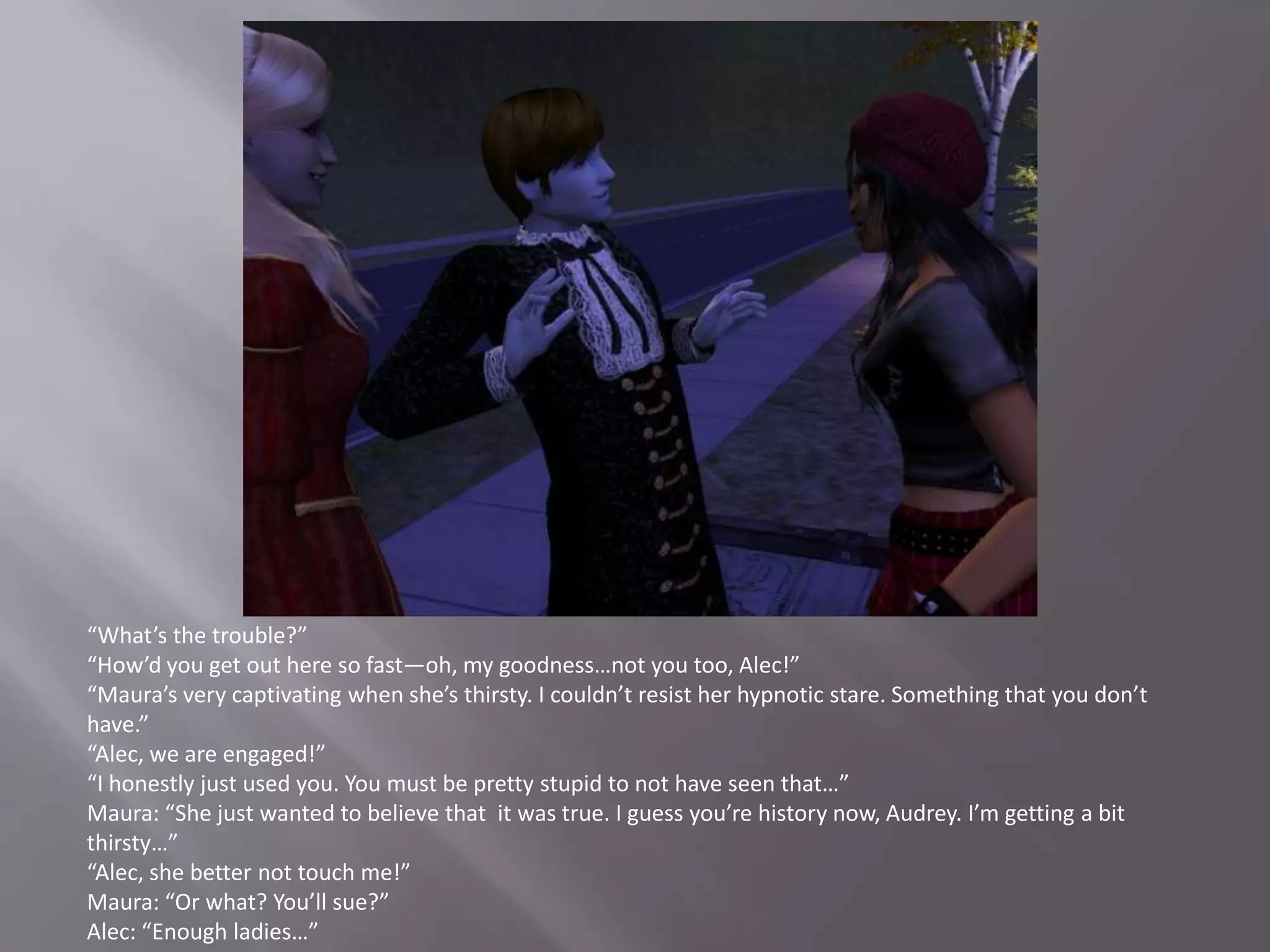 “What’s the trouble?”“How’d you get out here so fast—oh, my goodness…not you too, Alec!”“Maura’s very captivating when she’s thirsty. I couldn’t resist her hypnotic stare. Something that you don’t have.”“Alec, we are engaged!”“I honestly just used you. You must be pretty stupid to not have seen that…”Maura: “She just wanted to believe that  it was true. I guess you’re history now, Audrey. I’m getting a bit thirsty…”“Alec, she better not touch me!”Maura: “Or what? You’ll sue?”Alec: “Enough ladies…”