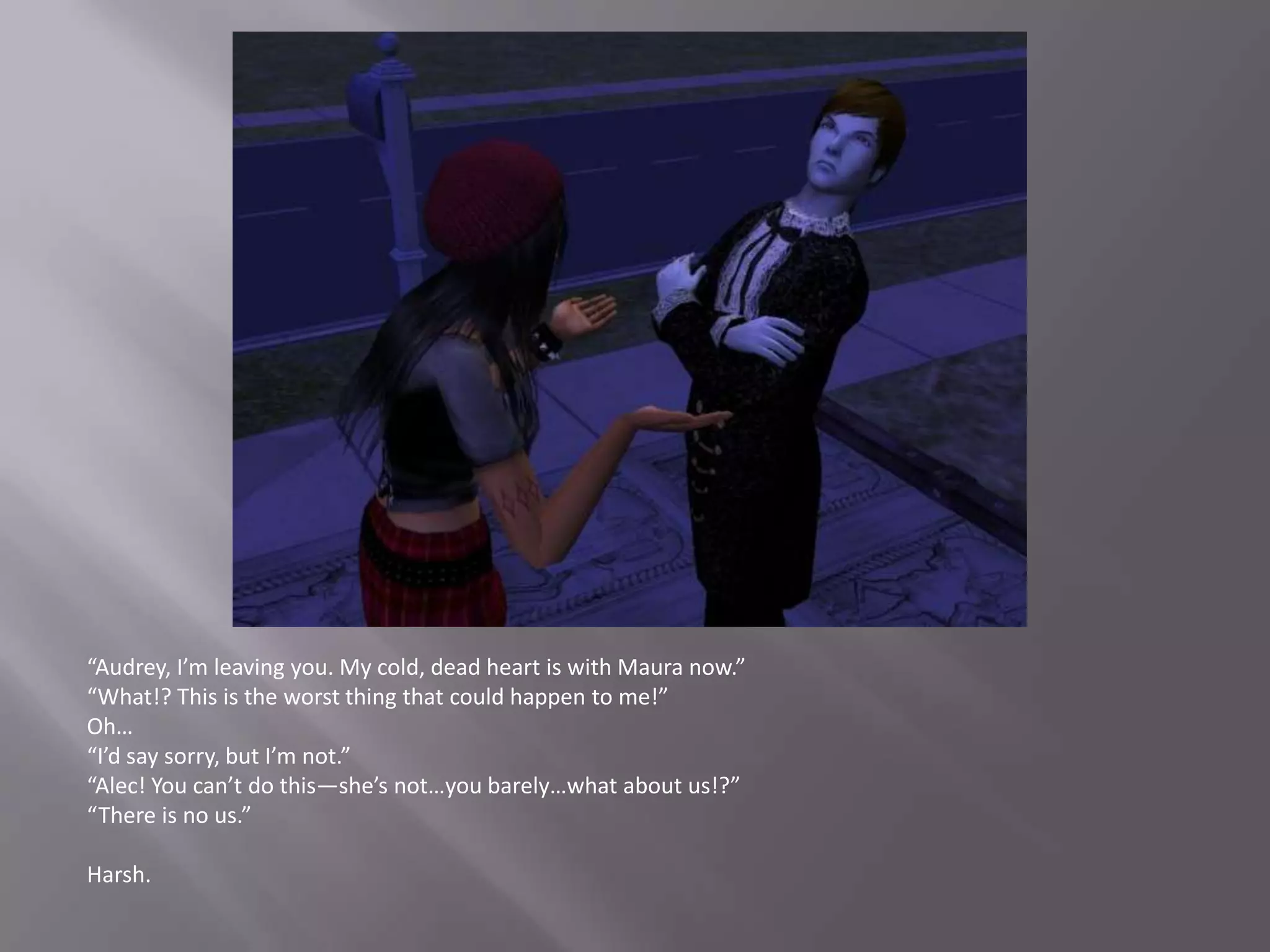 “Audrey, I’m leaving you. My cold, dead heart is with Maura now.”“What!? This is the worst thing that could happen to me!”Oh…“I’d say sorry, but I’m not.”“Alec! You can’t do this—she’s not…you barely…what about us!?”“There is no us.”Harsh.