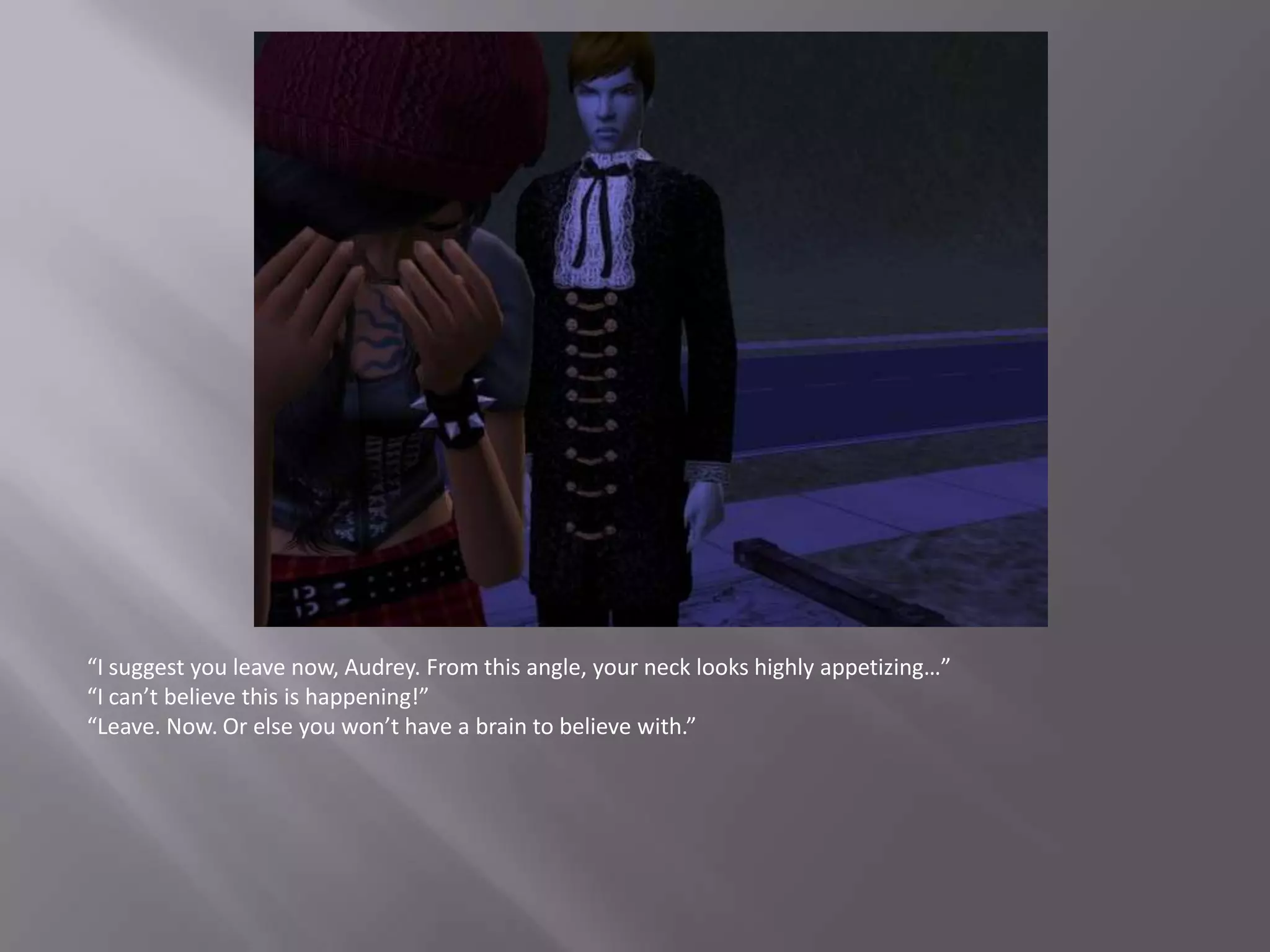 “I suggest you leave now, Audrey. From this angle, your neck looks highly appetizing…”“I can’t believe this is happening!”“Leave. Now. Or else you won’t have a brain to believe with.”