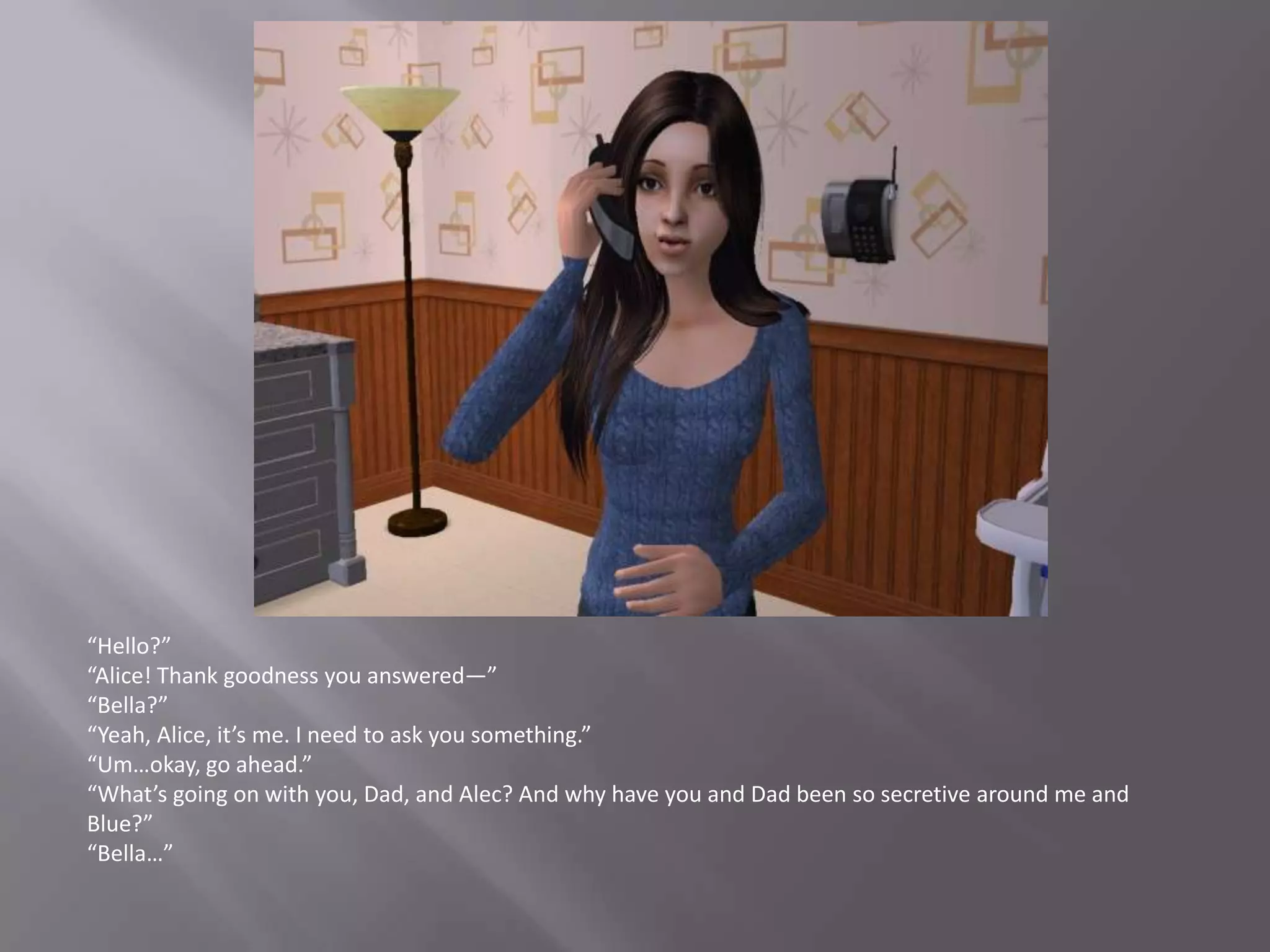 “Hello?”“Alice! Thank goodness you answered—”“Bella?”“Yeah, Alice, it’s me. I need to ask you something.”“Um…okay, go ahead.”“What’s going on with you, Dad, and Alec? And why have you and Dad been so secretive around me and Blue?”“Bella…”