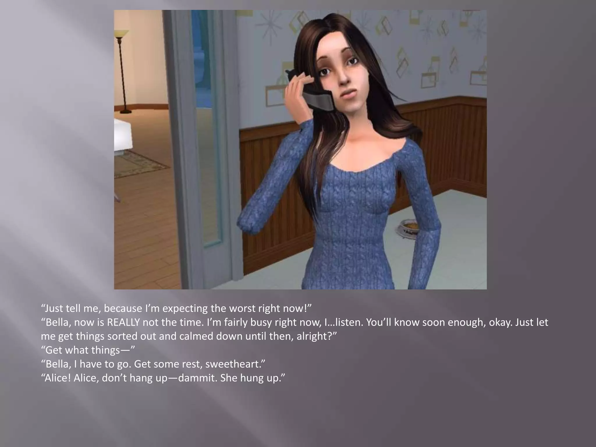 “Just tell me, because I’m expecting the worst right now!”“Bella, now is REALLY not the time. I’m fairly busy right now, I…listen. You’ll know soon enough, okay. Just let me get things sorted out and calmed down until then, alright?”“Get what things—”“Bella, I have to go. Get some rest, sweetheart.”“Alice! Alice, don’t hang up—dammit. She hung up.”
