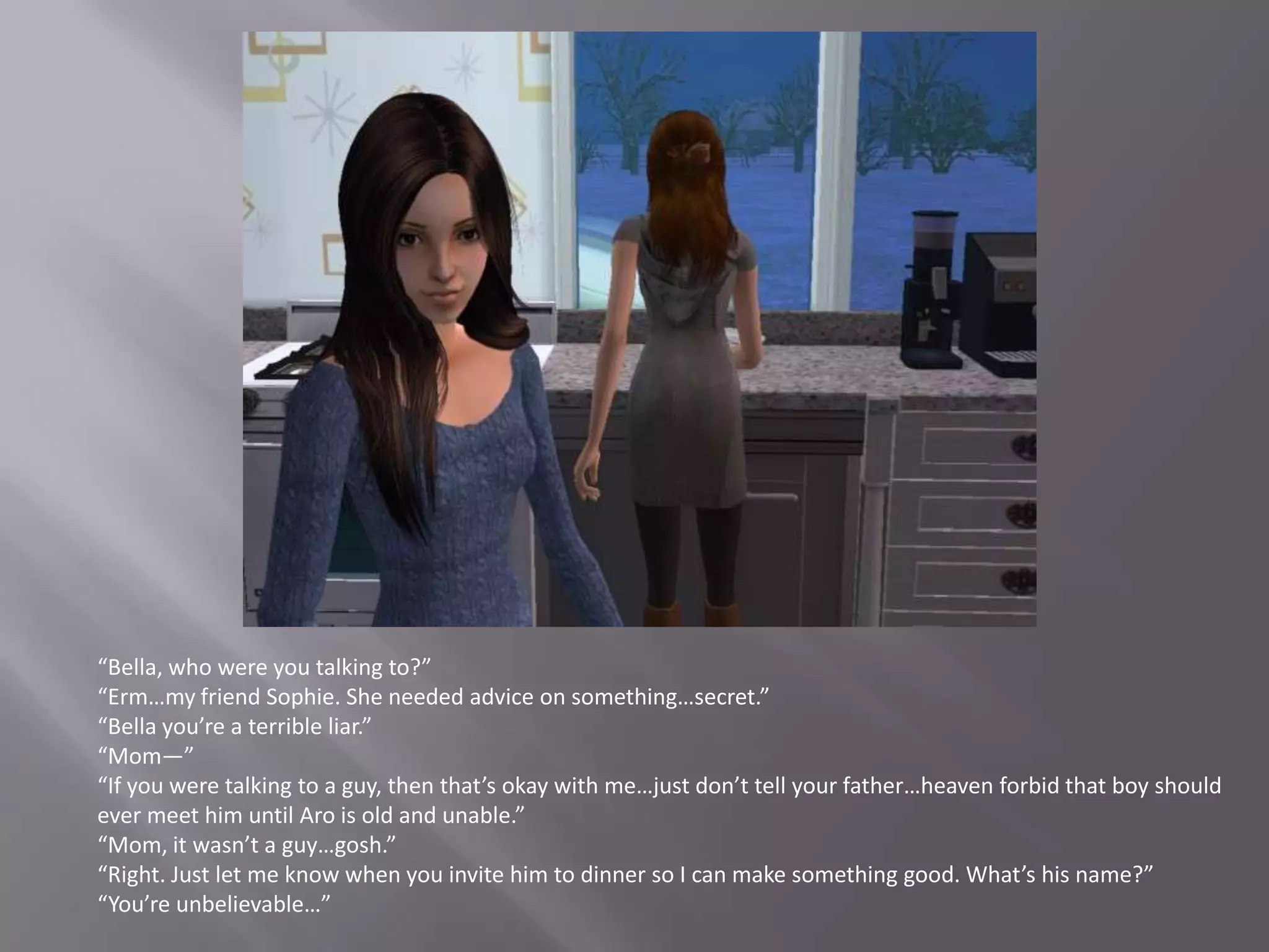 “Bella, who were you talking to?”“Erm…my friend Sophie. She needed advice on something…secret.”“Bella you’re a terrible liar.”“Mom—”“If you were talking to a guy, then that’s okay with me…just don’t tell your father…heaven forbid that boy should ever meet him until Aro is old and unable.”“Mom, it wasn’t a guy…gosh.”“Right. Just let me know when you invite him to dinner so I can make something good. What’s his name?”“You’re unbelievable…”