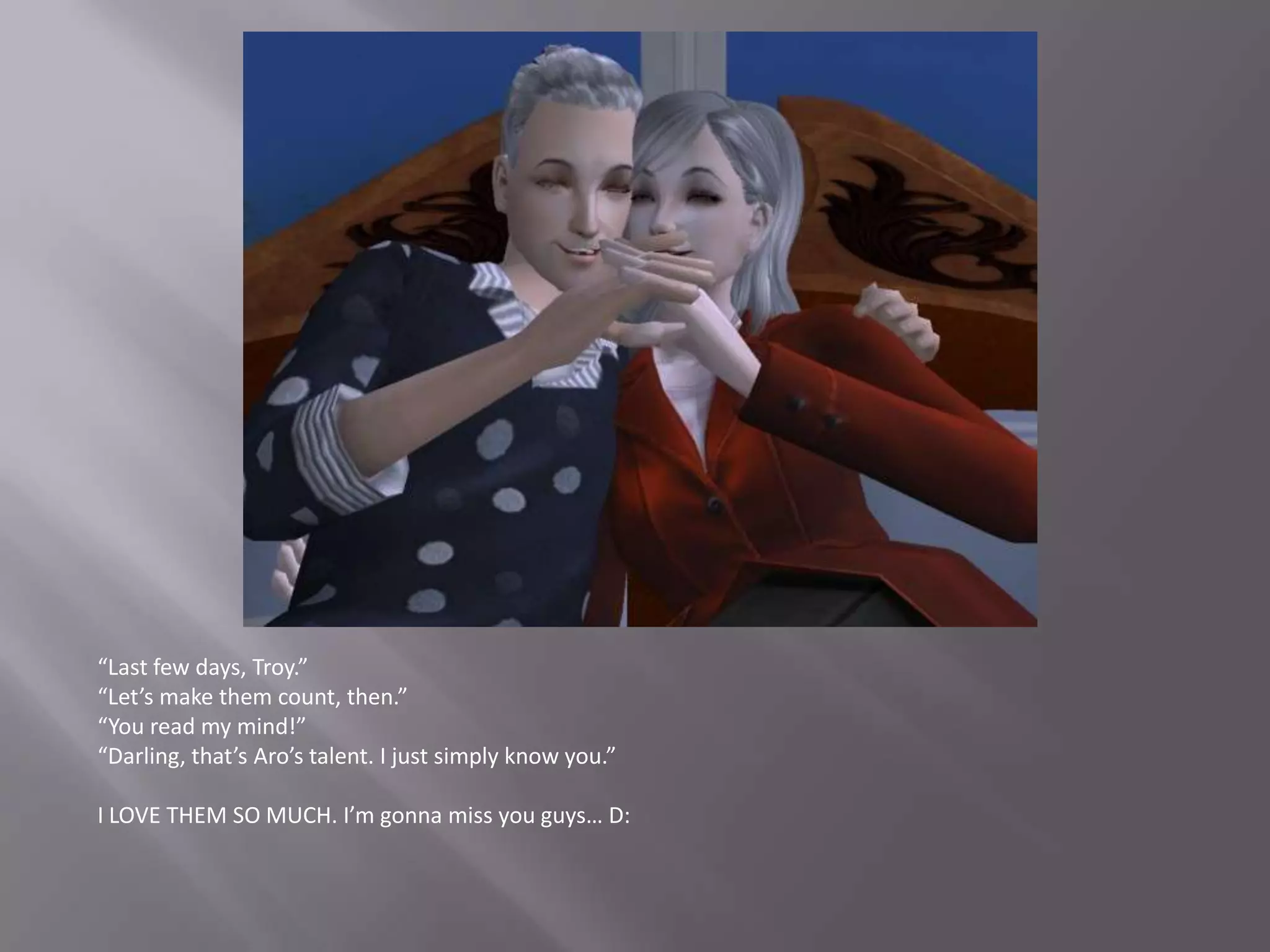 “Last few days, Troy.”“Let’s make them count, then.”“You read my mind!”“Darling, that’s Aro’s talent. I just simply know you.”I LOVE THEM SO MUCH. I’m gonna miss you guys… D: