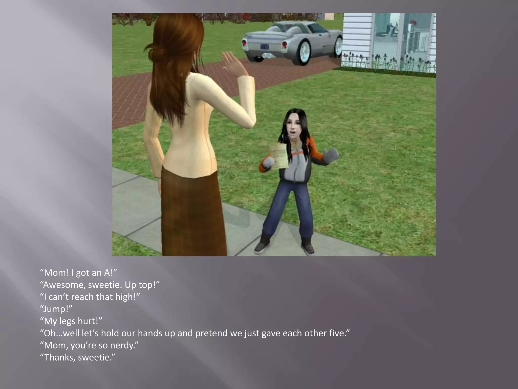 “Mom! I got an A!”“Awesome, sweetie. Up top!”“I can’t reach that high!”“Jump!”“My legs hurt!”“Oh…well let’s hold our hands up and pretend we just gave each other five.”“Mom, you’re so nerdy.”“Thanks, sweetie.”