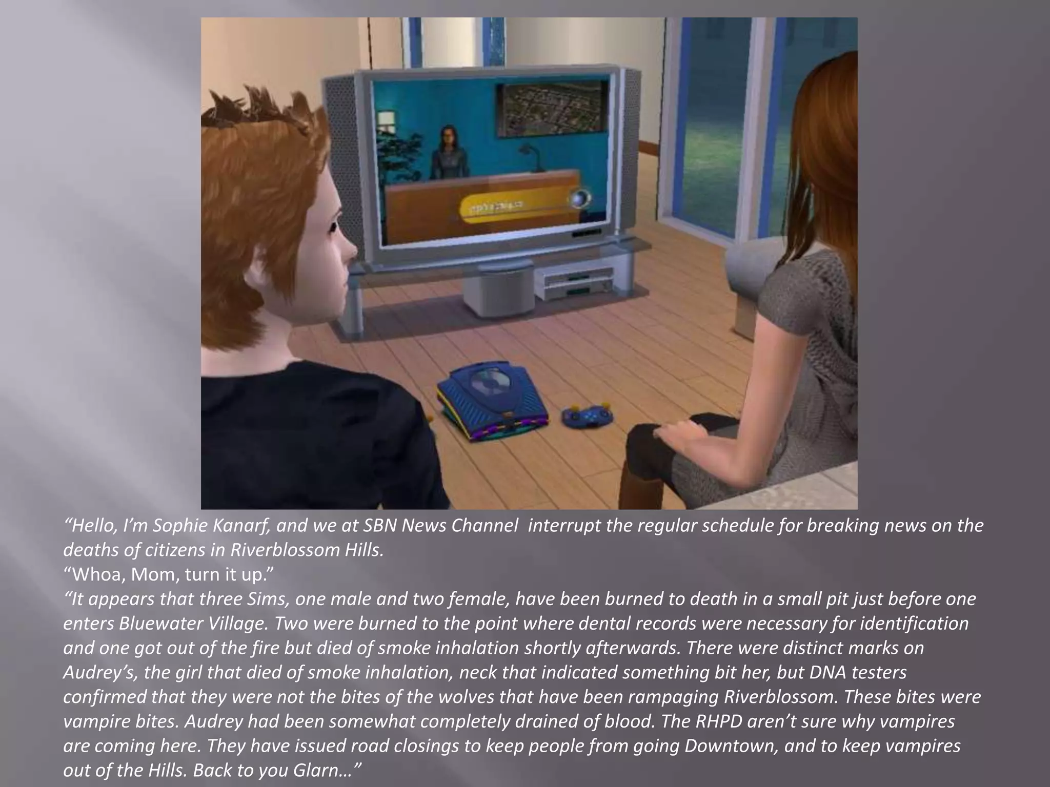“Hello, I’m Sophie Kanarf, and we at SBN News Channel  interrupt the regular schedule for breaking news on the deaths of citizens in Riverblossom Hills.“Whoa, Mom, turn it up.”“It appears that three Sims, one male and two female, have been burned to death in a small pit just before one enters Bluewater Village. Two were burned to the point where dental records were necessary for identification and one got out of the fire but died of smoke inhalation shortly afterwards. There were distinct marks on Audrey’s, the girl that died of smoke inhalation, neck that indicated something bit her, but DNA testers confirmed that they were not the bites of the wolves that have been rampaging Riverblossom. These bites were vampire bites. Audrey had been somewhat completely drained of blood. The RHPD aren’t sure why vampires are coming here. They have issued road closings to keep people from going Downtown, and to keep vampires out of the Hills. Back to you Glarn…”
