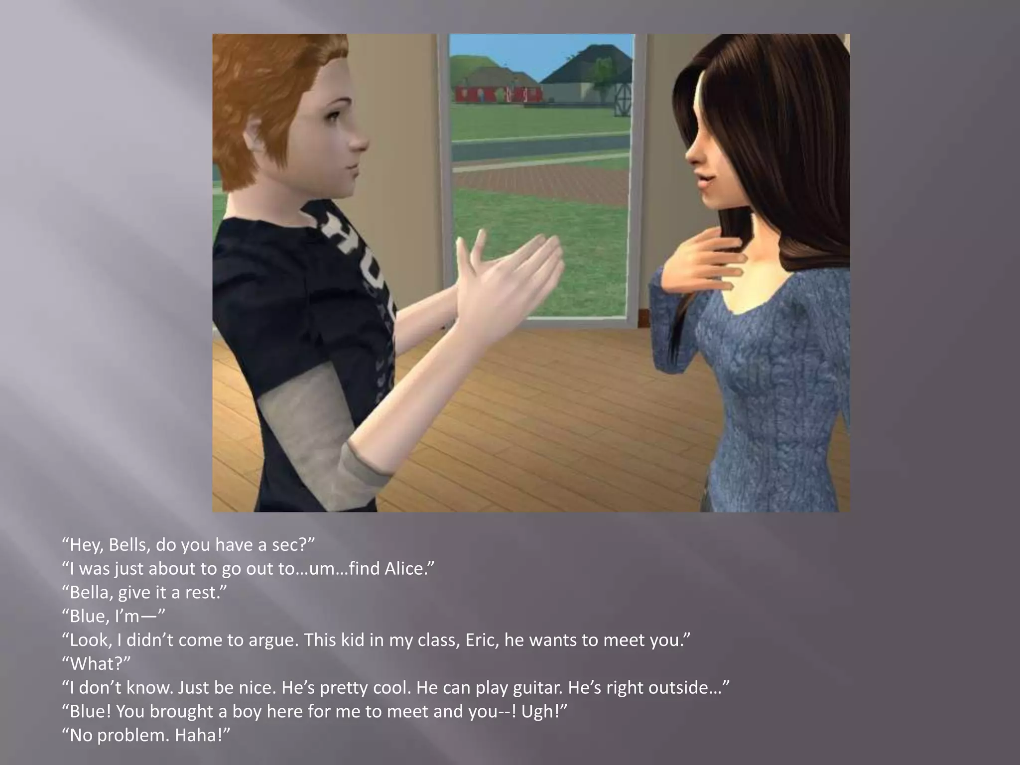 “Hey, Bells, do you have a sec?”“I was just about to go out to…um…find Alice.”“Bella, give it a rest.”“Blue, I’m—”“Look, I didn’t come to argue. This kid in my class, Eric, he wants to meet you.”“What?”“I don’t know. Just be nice. He’s pretty cool. He can play guitar. He’s right outside…”“Blue! You brought a boy here for me to meet and you--! Ugh!”“No problem. Haha!”