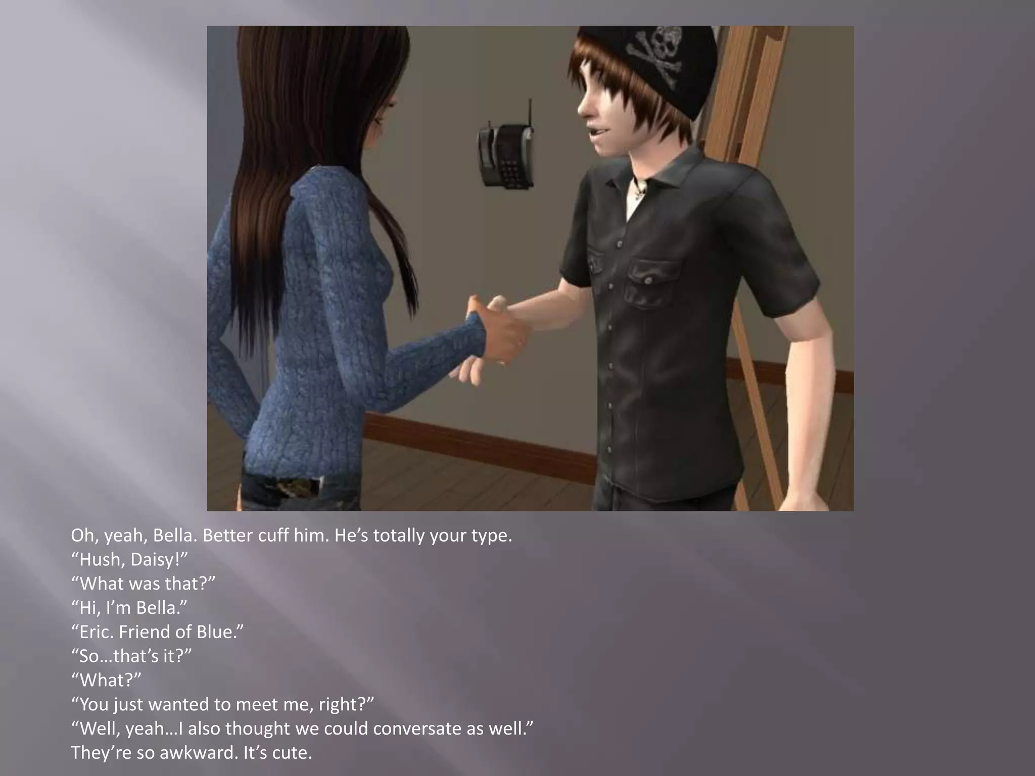 Oh, yeah, Bella. Better cuff him. He’s totally your type.“Hush, Daisy!”“What was that?”“Hi, I’m Bella.”“Eric. Friend of Blue.”“So…that’s it?”“What?”“You just wanted to meet me, right?”“Well, yeah…I also thought we could conversate as well.”They’re so awkward. It’s cute.