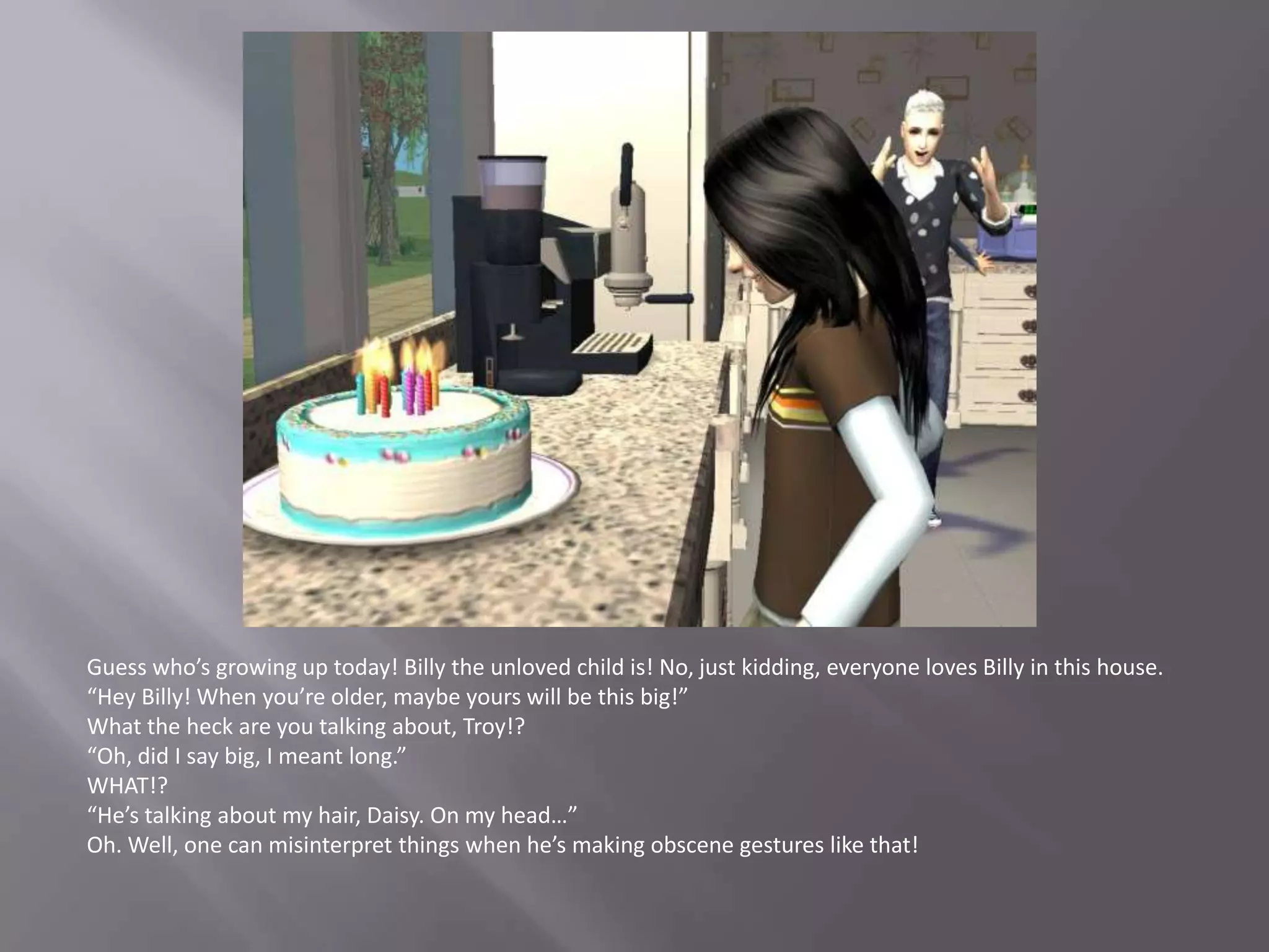 Guess who’s growing up today! Billy the unloved child is! No, just kidding, everyone loves Billy in this house.“Hey Billy! When you’re older, maybe yours will be this big!”What the heck are you talking about, Troy!?“Oh, did I say big, I meant long.”WHAT!?“He’s talking about my hair, Daisy. On my head…”Oh. Well, one can misinterpret things when he’s making obscene gestures like that!