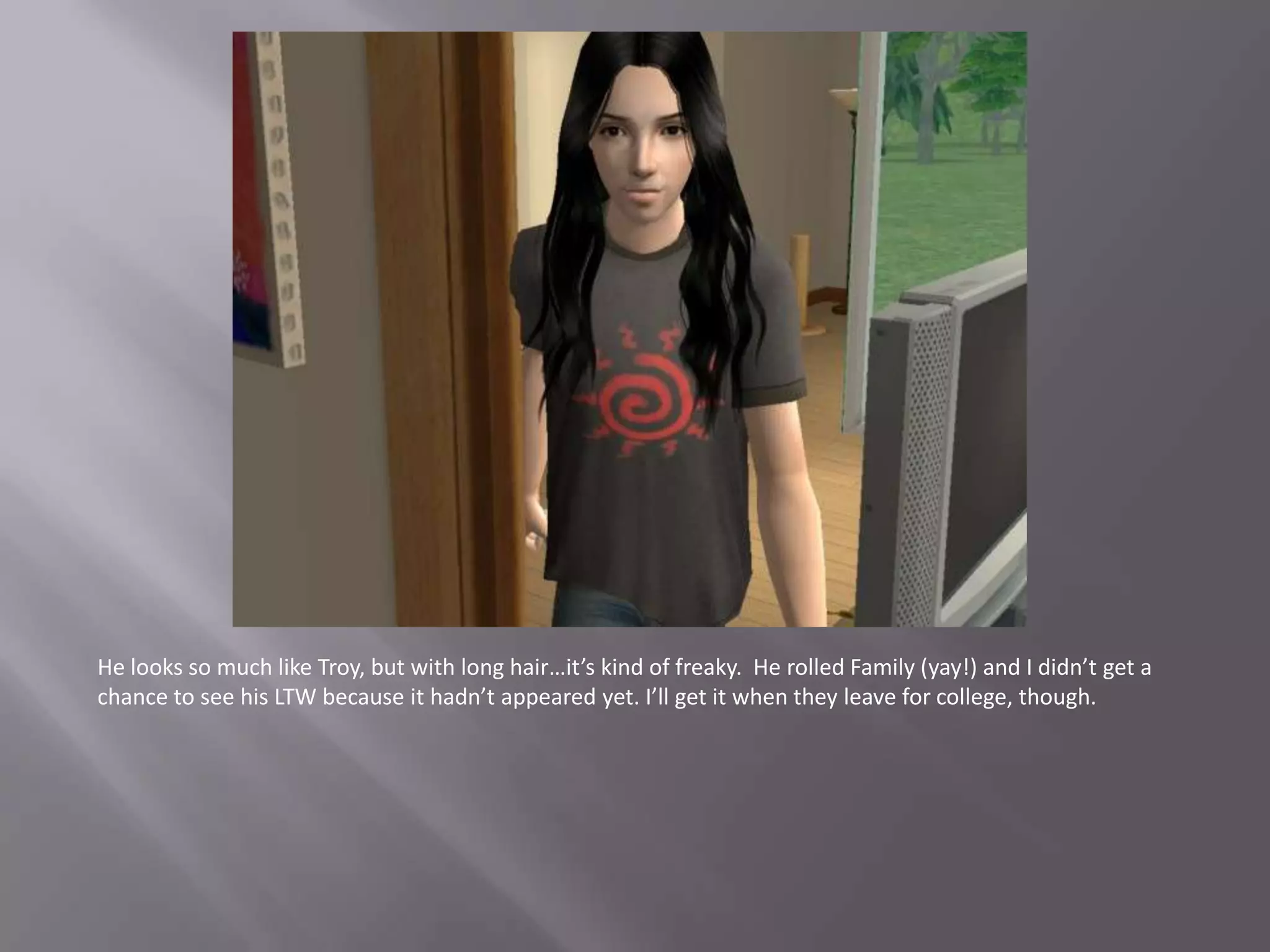 He looks so much like Troy, but with long hair…it’s kind of freaky. He rolled Family (yay!) and I didn’t get a chance to see his LTW because it hadn’t appeared yet. I’ll get it when they leave for college, though.
