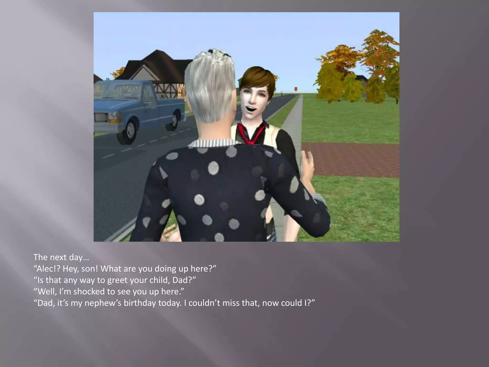 The next day…“Alec!? Hey, son! What are you doing up here?”“Is that any way to greet your child, Dad?”“Well, I’m shocked to see you up here.”“Dad, it’s my nephew’s birthday today. I couldn’t miss that, now could I?”