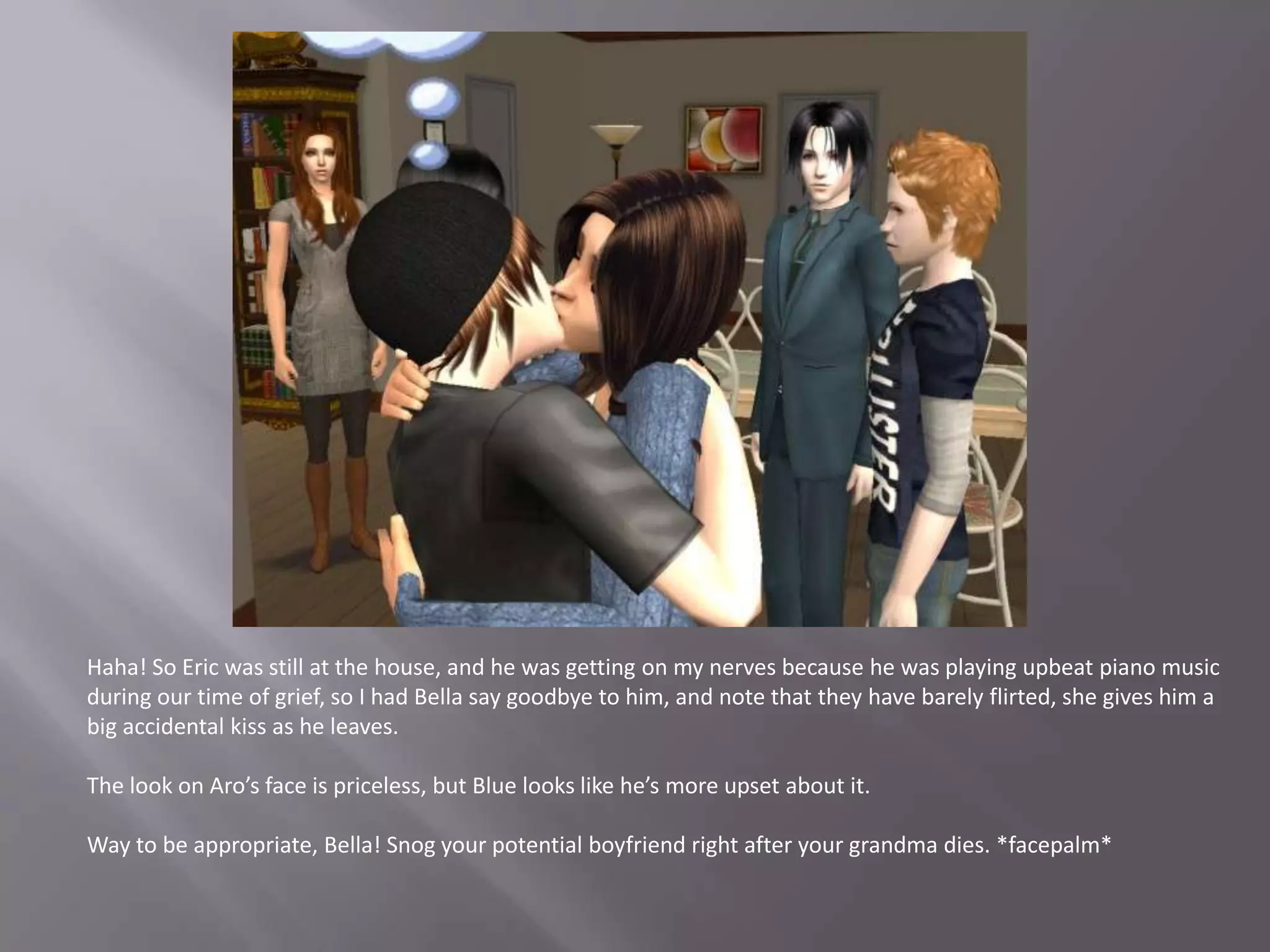 Haha! So Eric was still at the house, and he was getting on my nerves because he was playing upbeat piano music during our time of grief, so I had Bella say goodbye to him, and note that they have barely flirted, she gives him a big accidental kiss as he leaves. The look on Aro’s face is priceless, but Blue looks like he’s more upset about it.Way to be appropriate, Bella! Snog your potential boyfriend right after your grandma dies. *facepalm*