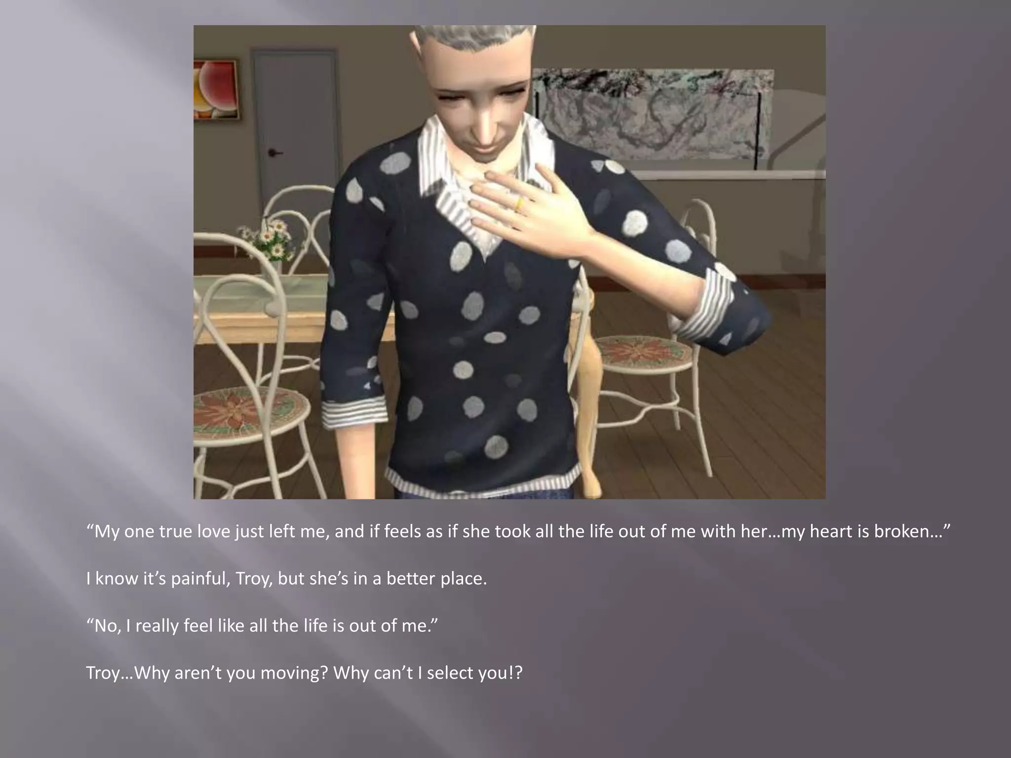 “My one true love just left me, and if feels as if she took all the life out of me with her…my heart is broken…”I know it’s painful, Troy, but she’s in a better place.“No, I really feel like all the life is out of me.”Troy…Why aren’t you moving? Why can’t I select you!?