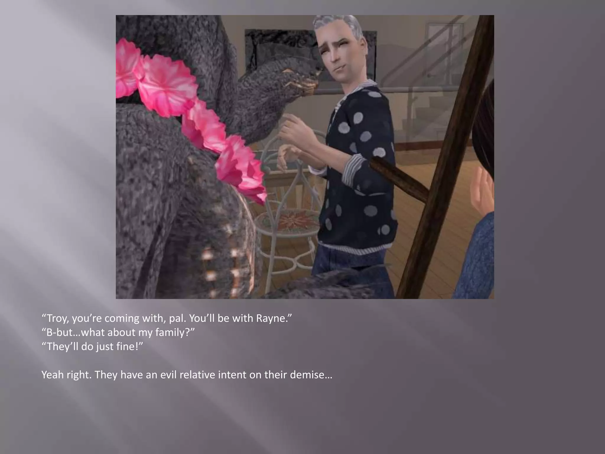 “Troy, you’re coming with, pal. You’ll be with Rayne.”“B-but…what about my family?”“They’ll do just fine!”Yeah right. They have an evil relative intent on their demise…