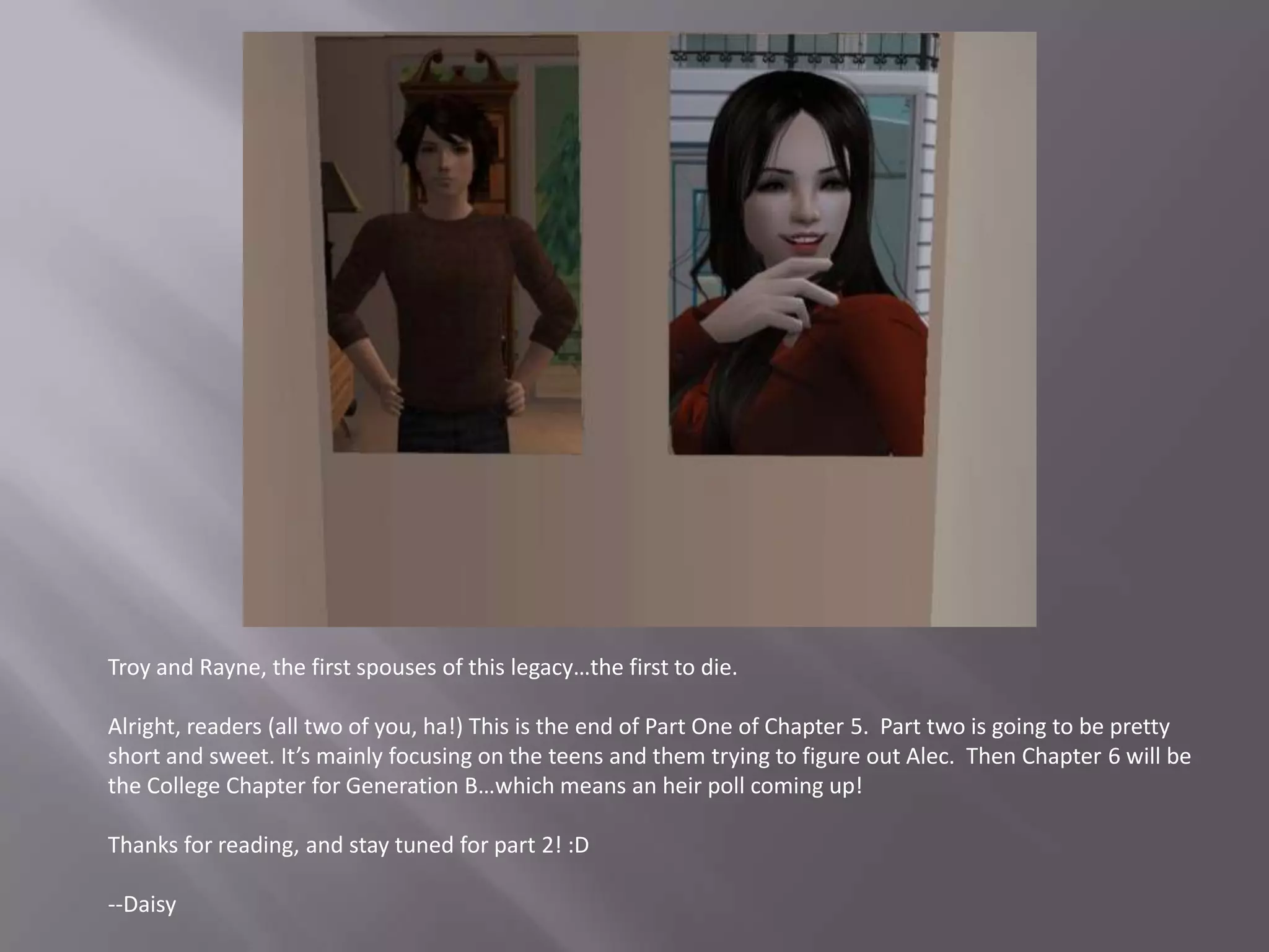 Troy and Rayne, the first spouses of this legacy…the first to die.Alright, readers (all two of you, ha!) This is the end of Part One of Chapter 5.  Part two is going to be pretty short and sweet. It’s mainly focusing on the teens and them trying to figure out Alec.  Then Chapter 6 will be the College Chapter for Generation B…which means an heir poll coming up!Thanks for reading, and stay tuned for part 2! :D--Daisy
