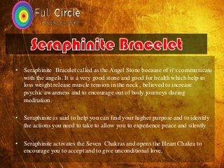 • Seraphinite Bracelet called as the Angel Stone because of it’s communicate
with the angels. It is a very good stone and good for health which help to
loss weight release muscle tension in the neck , believed to increase
psychic awareness and to encourage out of body journeys during
meditation.
• Seraphinite is said to help you can find your higher purpose and to identify
the actions you need to take to allow you to experience peace and silently
• Seraphinite activates the Seven Chakras and opens the Heart Chakra to
encourage you to accept and to give unconditional love.
 