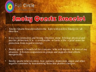 •
• Smoky Quartz bracelet radiates the light with positive Energy in all
direction .
• It is a very protective and Strong vibration stone. It brings physical and
psychic protection. It is a comfortable or looks a like a good stone for
protection from negative energy,
• Smoky quartz is beneficial for everyone who will depress in front of any
situation . It fosters cooperation in groups and supports their efforts
energetically.
• Smoky quartz relieves stress, fear, jealousy, depression ,anger and other
negative emotions by transforming them into positive energies.
 