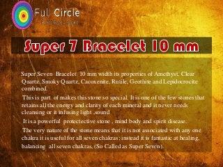 Super Seven Bracelet 10 mm width its properties of Amethyst, Clear
Quartz. Smoky Quartz, Cacoxenite, Rutile, Geothite and Lepidocrocite
combined.
This is part of makes this stone so special. It is one of the few stones that
retains all the energy and clarity of each mineral and it never needs
cleansing or it infusing light ,sound
It is a powerful protectective stone , mind body and spirit disease.
The very nature of the stone means that it is not associated with any one
chakra it is useful for all seven chakras; instead it is fantastic at healing,
balancing all seven chakras, (So Called as Super Seven).
 