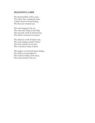 DELIGHTFUL FARM
The placid pebble in blue water,
The yellow Sun evading the skies,
A black cloud of mixed feeling,
The blue tear strained eyes.
The mist hanging in the air,
The white dew drops in the field,
The heavenly smell of thatched hay,
The fathers scattered everywhere.
The delicious smell of baked corn,
The cock singing a perfect rhyme,
The lively squirrel on the tree,
The evanescent rising of dawn.
The hedges covered with green foliage,
The fields to be ploughed at,
The hushed rustling of the trees,
The sweet melody in the air.
 