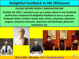 Delightful Feedback to ME (ROJoson)
EULOGY BEFORE DEATH / GRADUATION DAY
October 28, 2012, I started to put up a photo album in my Facebook
profile that contained all delightful feedback to me as a person,
husband, father, brother, family man, citizen, physician, physician-
surgeon, physician-educator, physician-administrator, physician-
researcher, etc.
2012 to 2020 – 268 slides – SET 1 (45 slides) [10min]
 