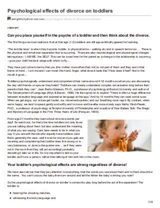 Psychological effects of divorce on toddlers
delightfullydivorced.com /psychological-effects-of-divorce-on-toddlers/
catpayen
Can you place yourself in the psyche of a toddler and then think about the divorce.
The first thing one must realise is that at that age (1-2) toddlers are still egocentrically geared for learning.
“The terrible twos” is when they become mobile, in physical terms – walking etc and in speech terms too… There is
the physical and emotional separation that is occurring. There are also neurobiological and physiological changes
taking place – I AM ME, the SELF. This can be a sad time for the parent as a change in the relationship is occurring
– give your child the best wings with which to fly…
They have just come to terms that you (the mother more often than not) is not part of them and they are in that
frame of mind… I am me and I can move this hand, finger, what does it taste like? How does it feel? And in the
mouth it goes…
Toddlers psychologically understand and comprehend their name around 41/2 months so when you are discussing
the day with friends or spouse they listen! “Toddlers can clearly understand complex conversation long before their
parents think they can.” Jean Berko Gleason, Ph.D., a professor of psychology at Boston University and author of
The Development of Language (Allyn & Bacon, 1996). He then goes on to explain “There is often a huge difference
between receptive language and expressive language at this age,” And by 14 months they can read social cues:
When we get angry, our voices get louder, our movements jerkier, and our breathing more rapid. By contrast, when
we’re happy, we tend to speak gently and softly and to move and breathe more slowly. says Kathy Hirsh-Pasek,
Ph.D., a professor of psychology at Temple University in Philadelphia and coauthor of How Babies Talk: The Magic
and Mystery of Language in the First Three Years of Life (Penguin, 1999).
From age 21 months they learn about nine new words per
day!! So watch out, for that’s the time toddlers not only know
you are talking about them but also understand the meaning
of what you are saying. Care here needs to be in what you
say. If you are with friends who equally have toddlers (and
that’s generally the case -well it was for me) and you gals are
moaning and complaining that toddler does this wrong or is
very boisterous, or Jane is the quieter one… as if they were
not in the room then they will act accordingly probably
decoding it later on in life. So it is important to talk to your
toddler as if he is a person, rather than talking of him with him in the room.
Your toddler’s psychological effects are strong regardless of divorce!
We have seen above that they pay attention to everything, that the words you use about them and to them should be
the same. You can’t coucou the baby then turn around and tell the father the baby’s driving you nuts!!
So the psychological effects of divorce on toddler’s comes into play long before the act of the separation! The
toddler is:
hearing the shouting matches,
witnessing the body language and
1/4
 