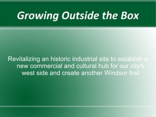 Growing Outside the Box


Revitalizing an historic industrial site to establish a
  new commercial and cultural hub for our city's
     west side and create another Windsor first
 
