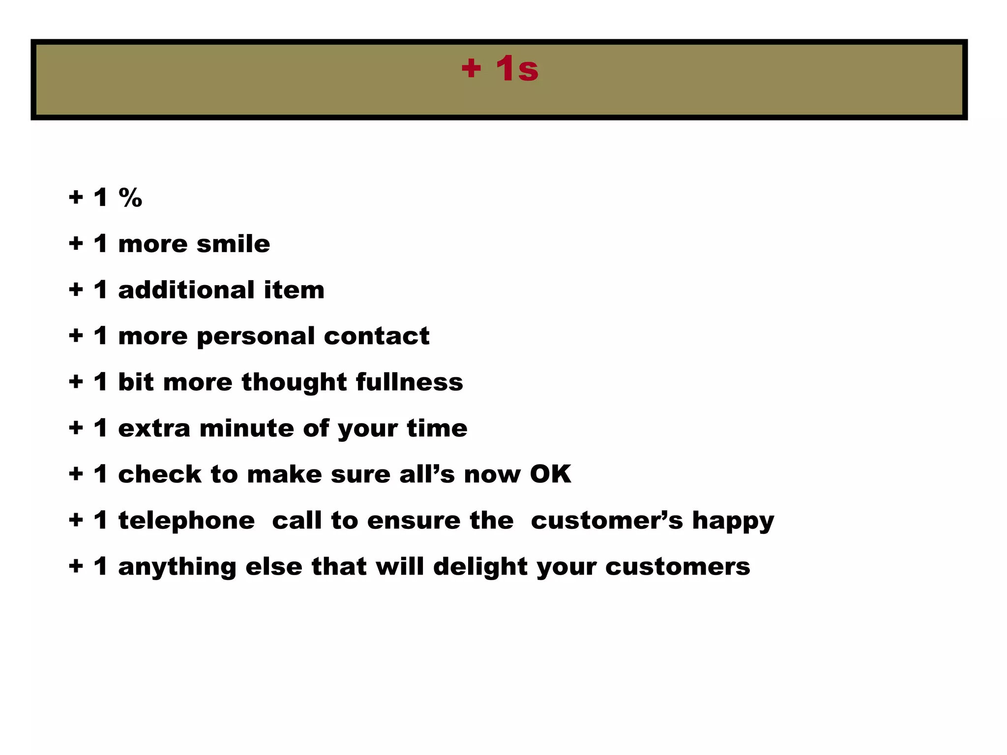 + 1s
+ 1 %
+ 1 more smile
+ 1 additional item
+ 1 more personal contact
+ 1 bit more thought fullness
+ 1 extra minute of your time
+ 1 check to make sure all’s now OK
+ 1 telephone call to ensure the customer’s happy
+ 1 anything else that will delight your customers
 