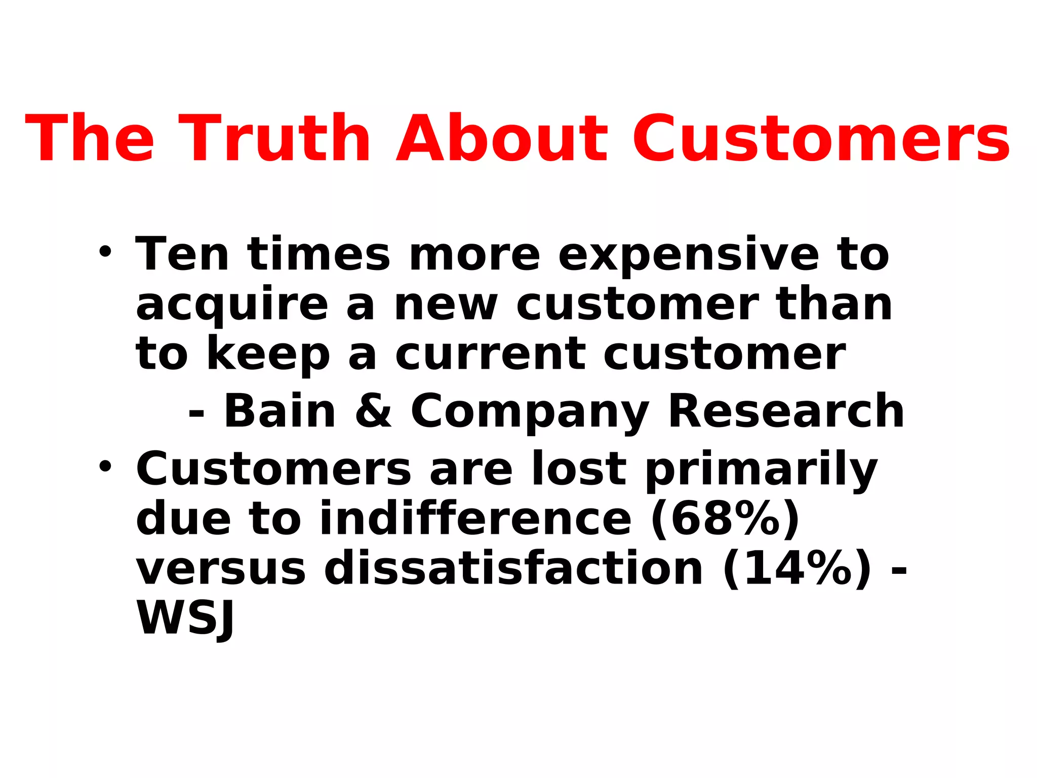 The Truth About Customers
• Ten times more expensive to
acquire a new customer than
to keep a current customer
- Bain & Company Research
• Customers are lost primarily
due to indifference (68%)
versus dissatisfaction (14%) -
WSJ
 