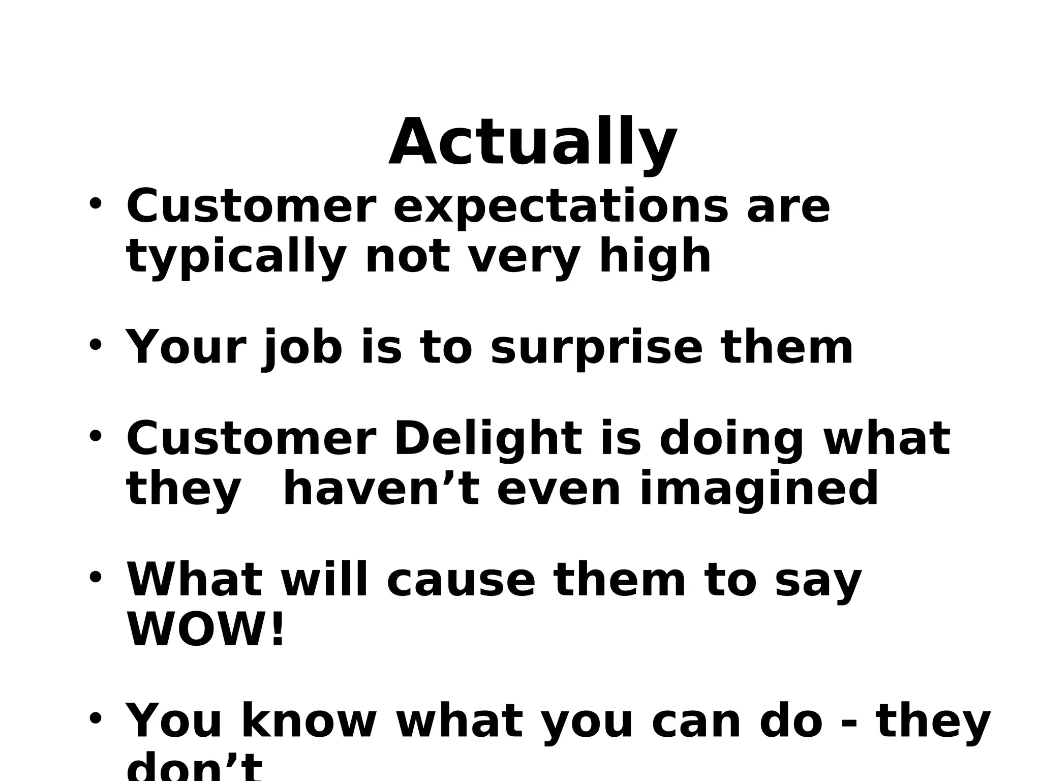 Actually
• Customer expectations are
typically not very high
• Your job is to surprise them
• Customer Delight is doing what
they haven’t even imagined
• What will cause them to say
WOW!
• You know what you can do - they
 
