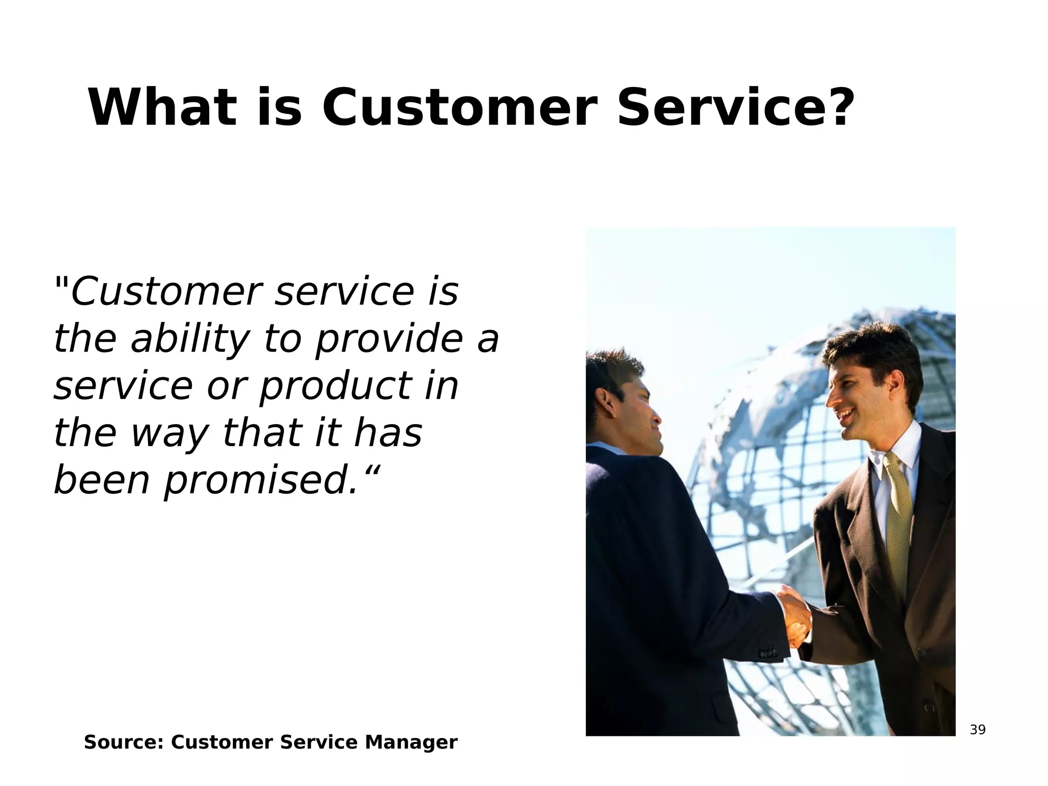 39
What is Customer Service?
"Customer service is
the ability to provide a
service or product in
the way that it has
been promised.“
Source: Customer Service Manager
 