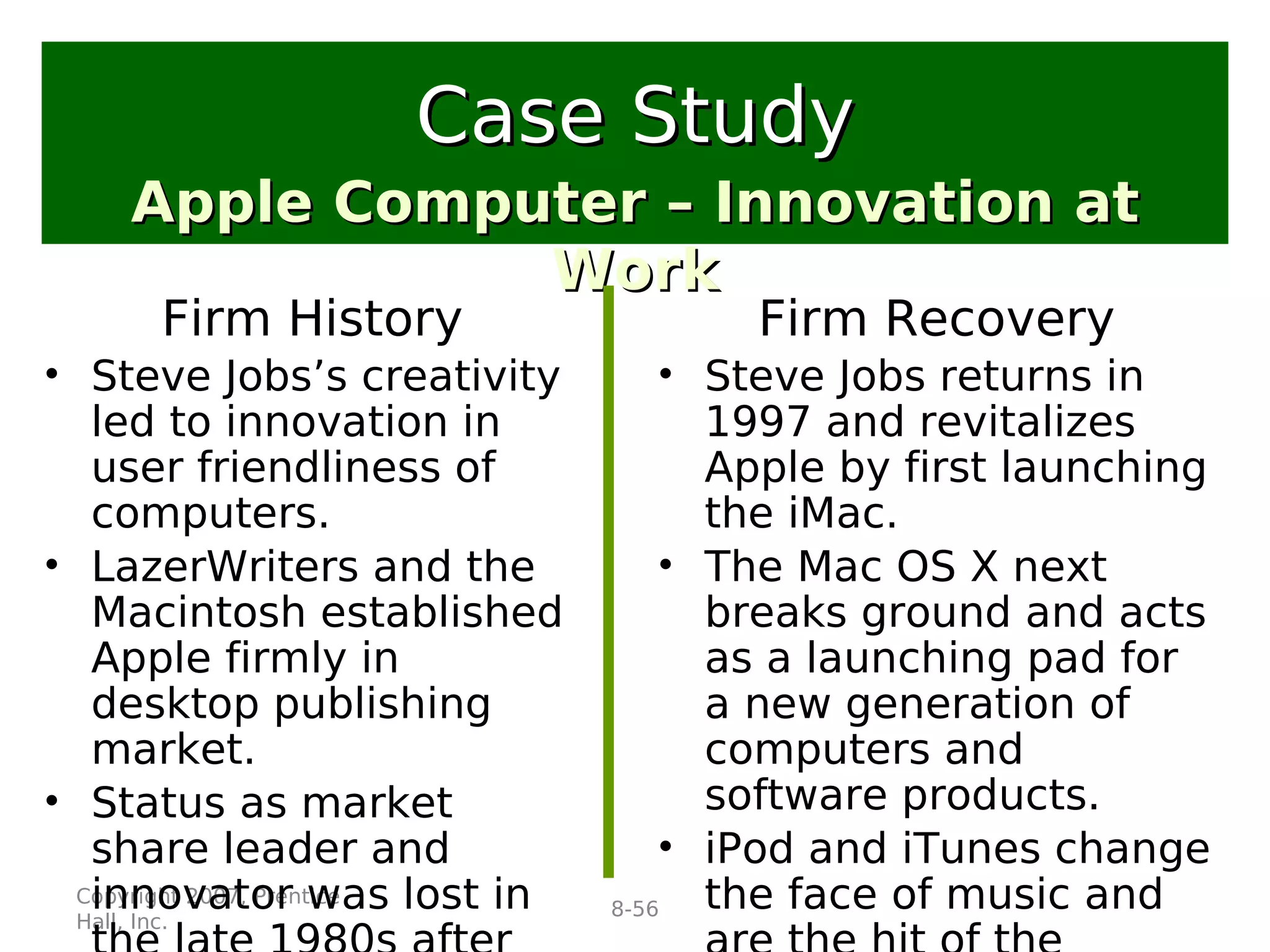 Copyright 2007, Prentice
Hall, Inc.
8-56
Firm History
• Steve Jobs’s creativity
led to innovation in
user friendliness of
computers.
• LazerWriters and the
Macintosh established
Apple firmly in
desktop publishing
market.
• Status as market
share leader and
innovator was lost in
Apple Computer – Innovation atApple Computer – Innovation at
WorkWork
Case StudyCase Study
Firm Recovery
• Steve Jobs returns in
1997 and revitalizes
Apple by first launching
the iMac.
• The Mac OS X next
breaks ground and acts
as a launching pad for
a new generation of
computers and
software products.
• iPod and iTunes change
the face of music and
 