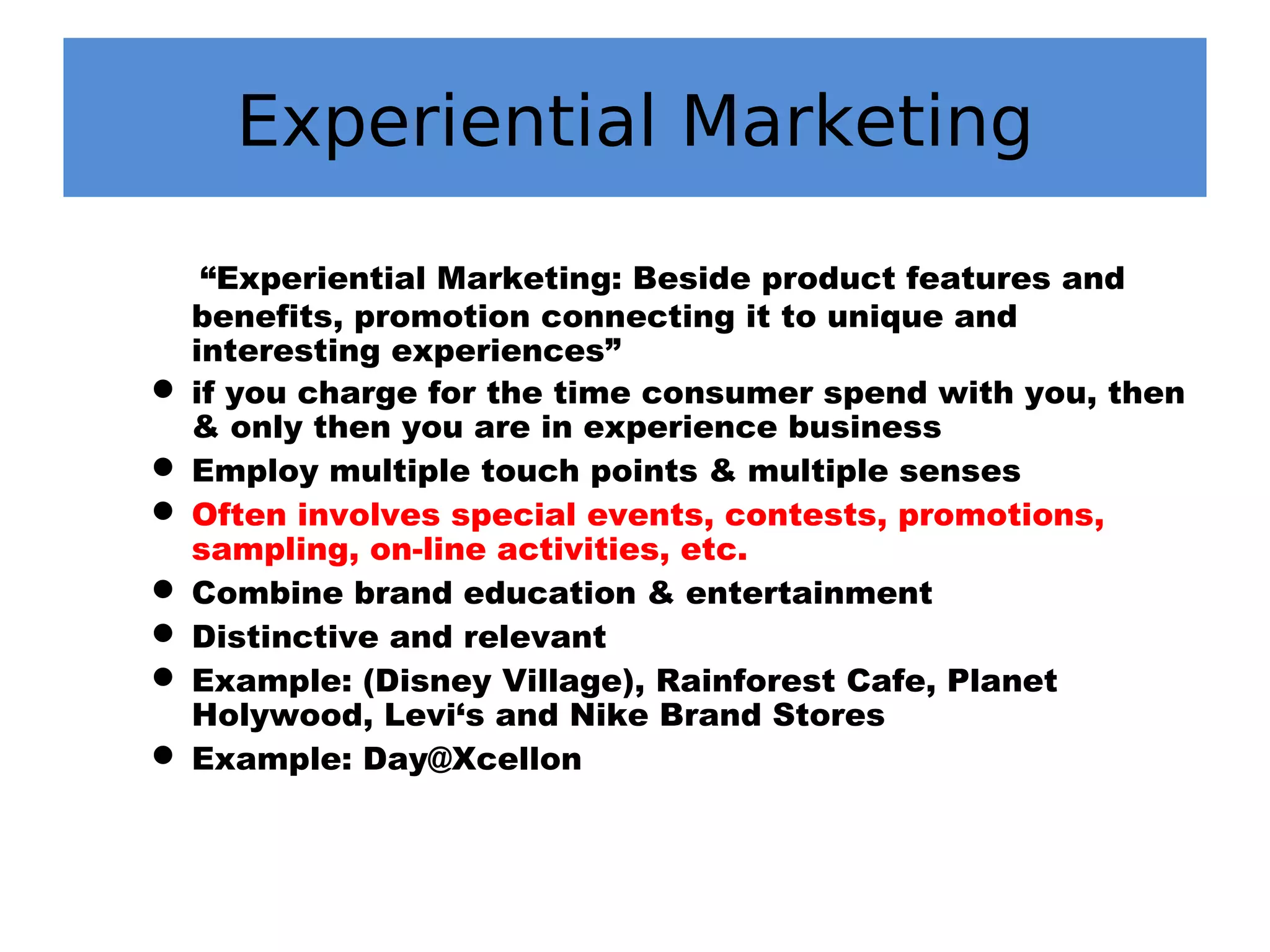 Experiential Marketing
“Experiential Marketing: Beside product features and
benefits, promotion connecting it to unique and
interesting experiences”
 if you charge for the time consumer spend with you, then
& only then you are in experience business
 Employ multiple touch points & multiple senses
 Often involves special events, contests, promotions,
sampling, on-line activities, etc.
 Combine brand education & entertainment
 Distinctive and relevant
 Example: (Disney Village), Rainforest Cafe, Planet
Holywood, Levi‘s and Nike Brand Stores
 Example: Day@Xcellon
 