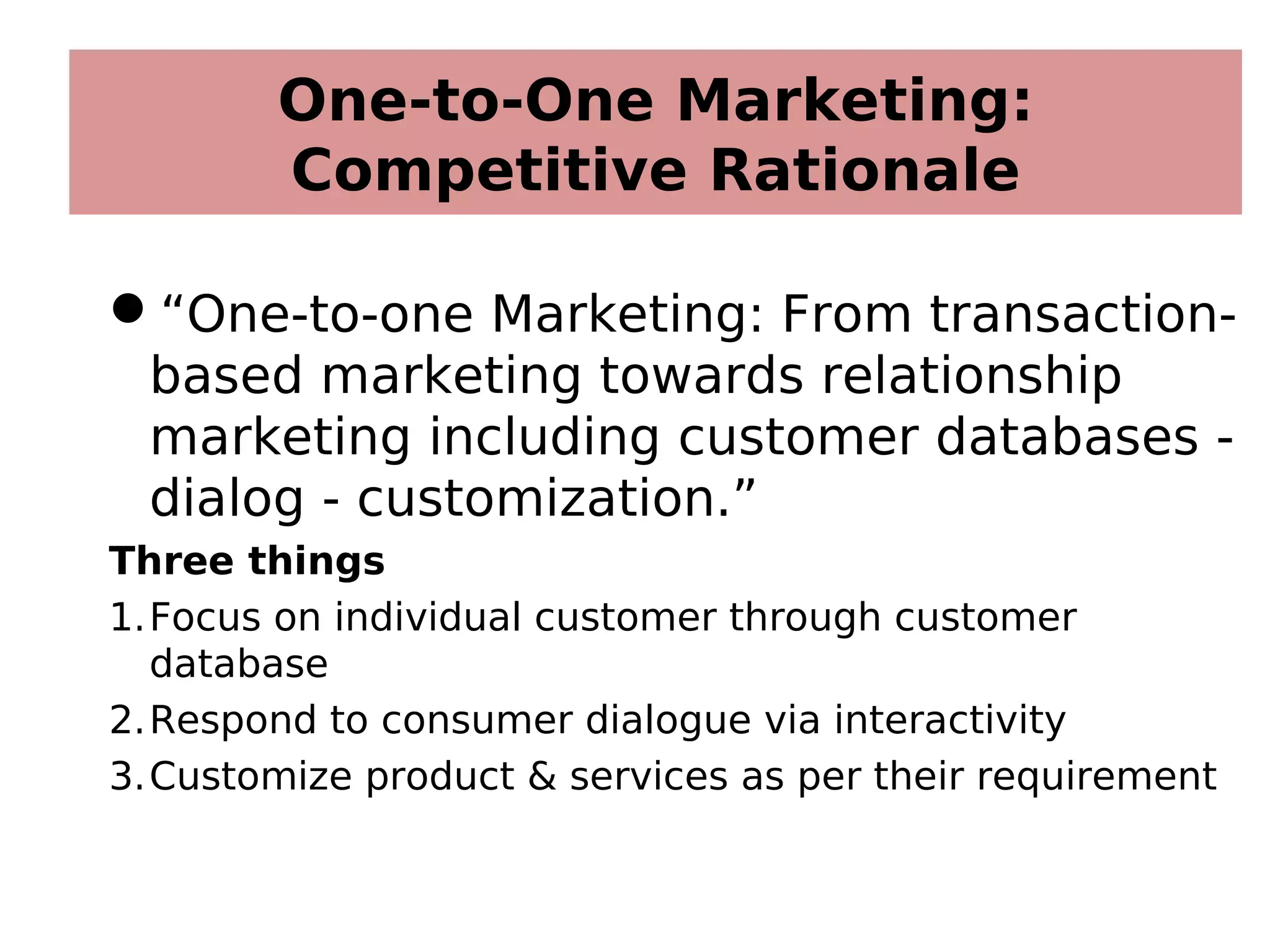 One-to-One Marketing:
Competitive Rationale
“One-to-one Marketing: From transaction-
based marketing towards relationship
marketing including customer databases -
dialog - customization.”
Three things
1.Focus on individual customer through customer
database
2.Respond to consumer dialogue via interactivity
3.Customize product & services as per their requirement
 