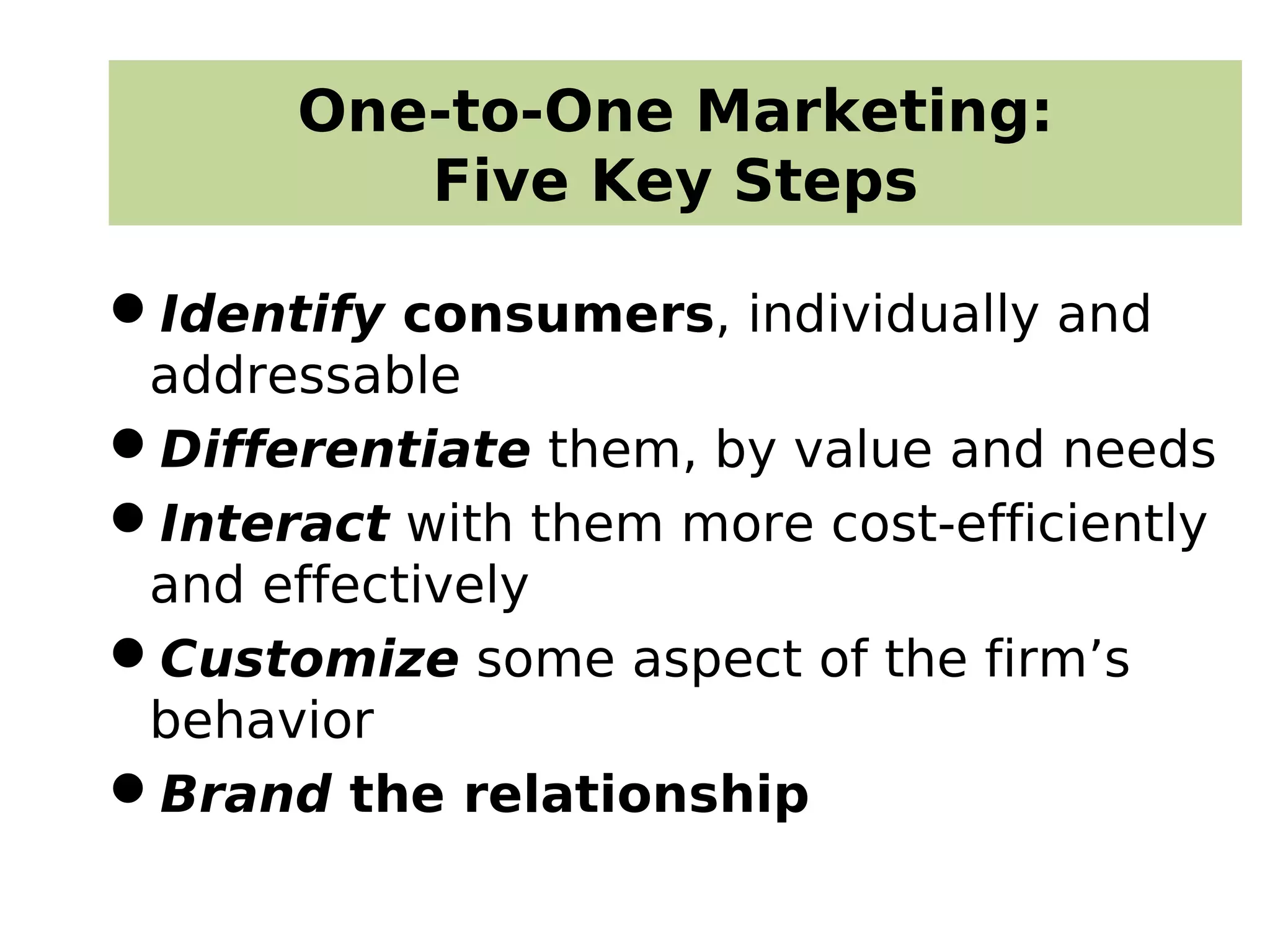 One-to-One Marketing:
Five Key Steps
Identify consumers, individually and
addressable
Differentiate them, by value and needs
Interact with them more cost-efficiently
and effectively
Customize some aspect of the firm’s
behavior
Brand the relationship
 