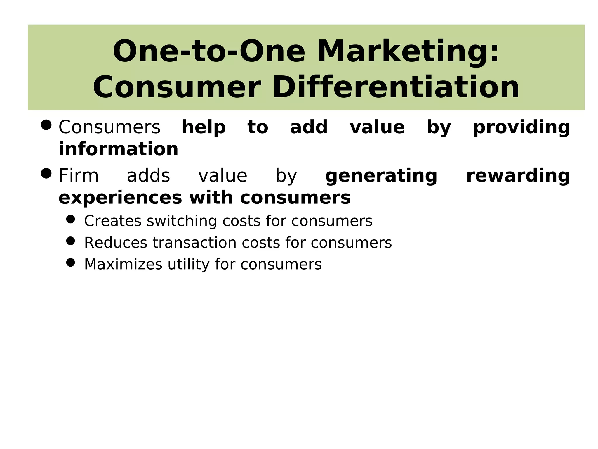 One-to-One Marketing:
Consumer Differentiation
Consumers help to add value by providing
information
Firm adds value by generating rewarding
experiences with consumers
 Creates switching costs for consumers
 Reduces transaction costs for consumers
 Maximizes utility for consumers
 