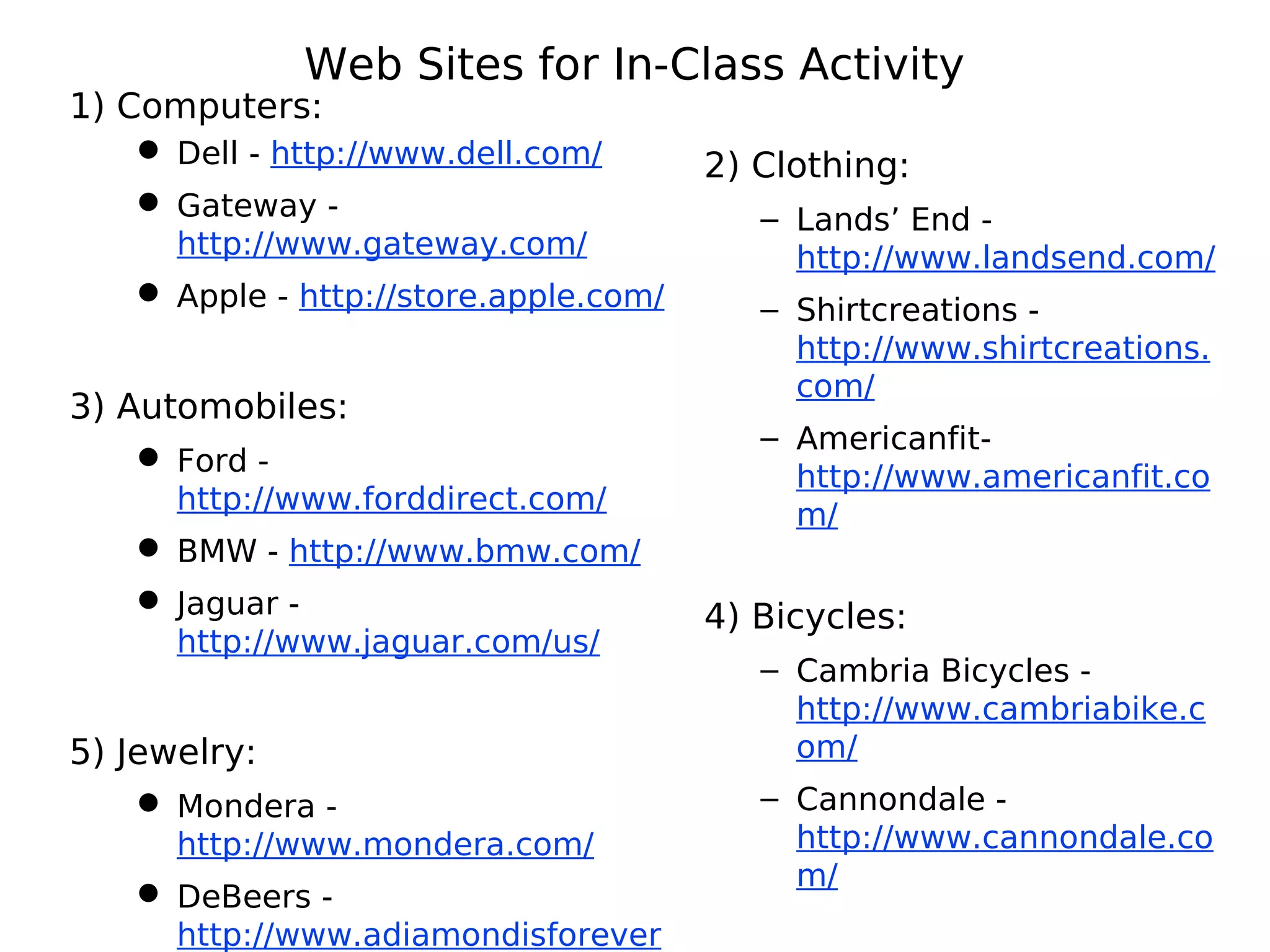 Web Sites for In-Class Activity
1) Computers:
 Dell - http://www.dell.com/
 Gateway -
http://www.gateway.com/
 Apple - http://store.apple.com/
3) Automobiles:
 Ford -
http://www.forddirect.com/
 BMW - http://www.bmw.com/
 Jaguar -
http://www.jaguar.com/us/
5) Jewelry:
 Mondera -
http://www.mondera.com/
 DeBeers -
http://www.adiamondisforever
2) Clothing:
– Lands’ End -
http://www.landsend.com/
– Shirtcreations -
http://www.shirtcreations.
com/
– Americanfit-
http://www.americanfit.co
m/
4) Bicycles:
– Cambria Bicycles -
http://www.cambriabike.c
om/
– Cannondale -
http://www.cannondale.co
m/
 