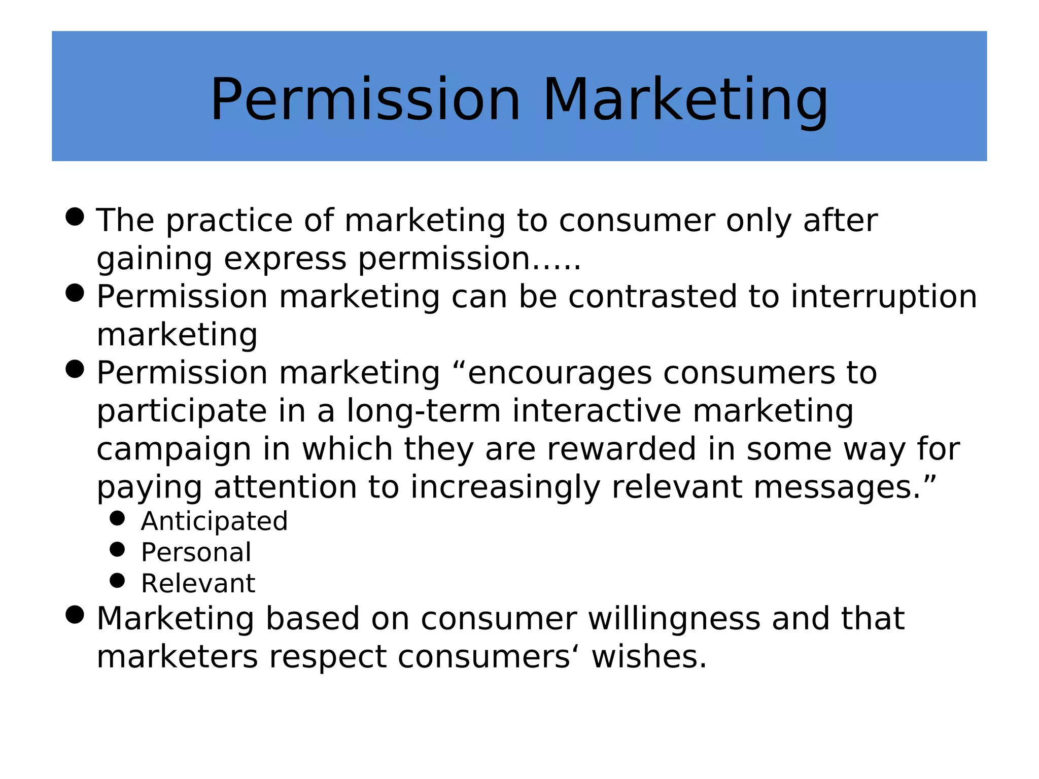Permission Marketing
The practice of marketing to consumer only after
gaining express permission…..
Permission marketing can be contrasted to interruption
marketing
Permission marketing “encourages consumers to
participate in a long-term interactive marketing
campaign in which they are rewarded in some way for
paying attention to increasingly relevant messages.”
 Anticipated
 Personal
 Relevant
Marketing based on consumer willingness and that
marketers respect consumers‘ wishes.
 