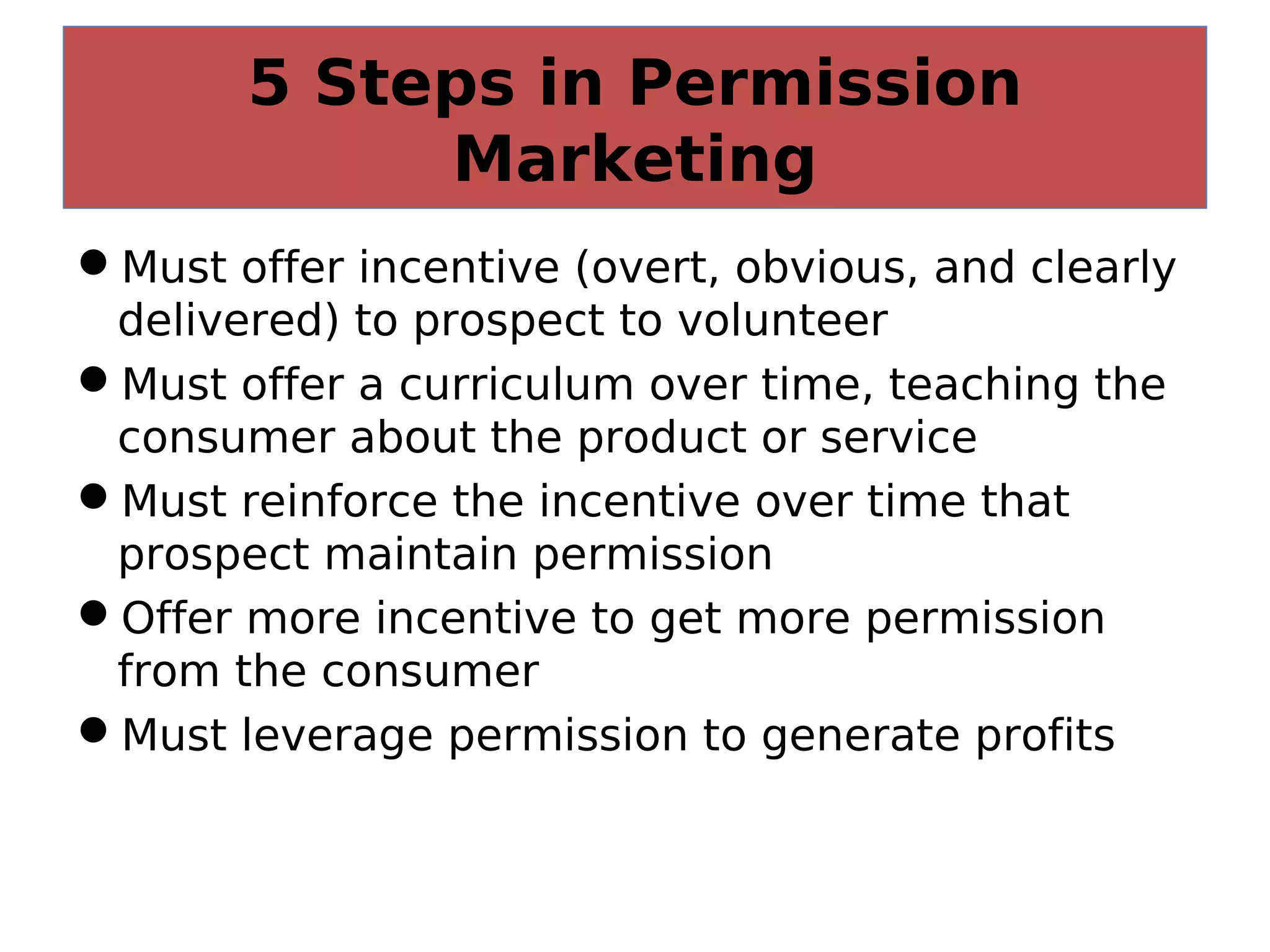 5 Steps in Permission
Marketing
Must offer incentive (overt, obvious, and clearly
delivered) to prospect to volunteer
Must offer a curriculum over time, teaching the
consumer about the product or service
Must reinforce the incentive over time that
prospect maintain permission
Offer more incentive to get more permission
from the consumer
Must leverage permission to generate profits
 
