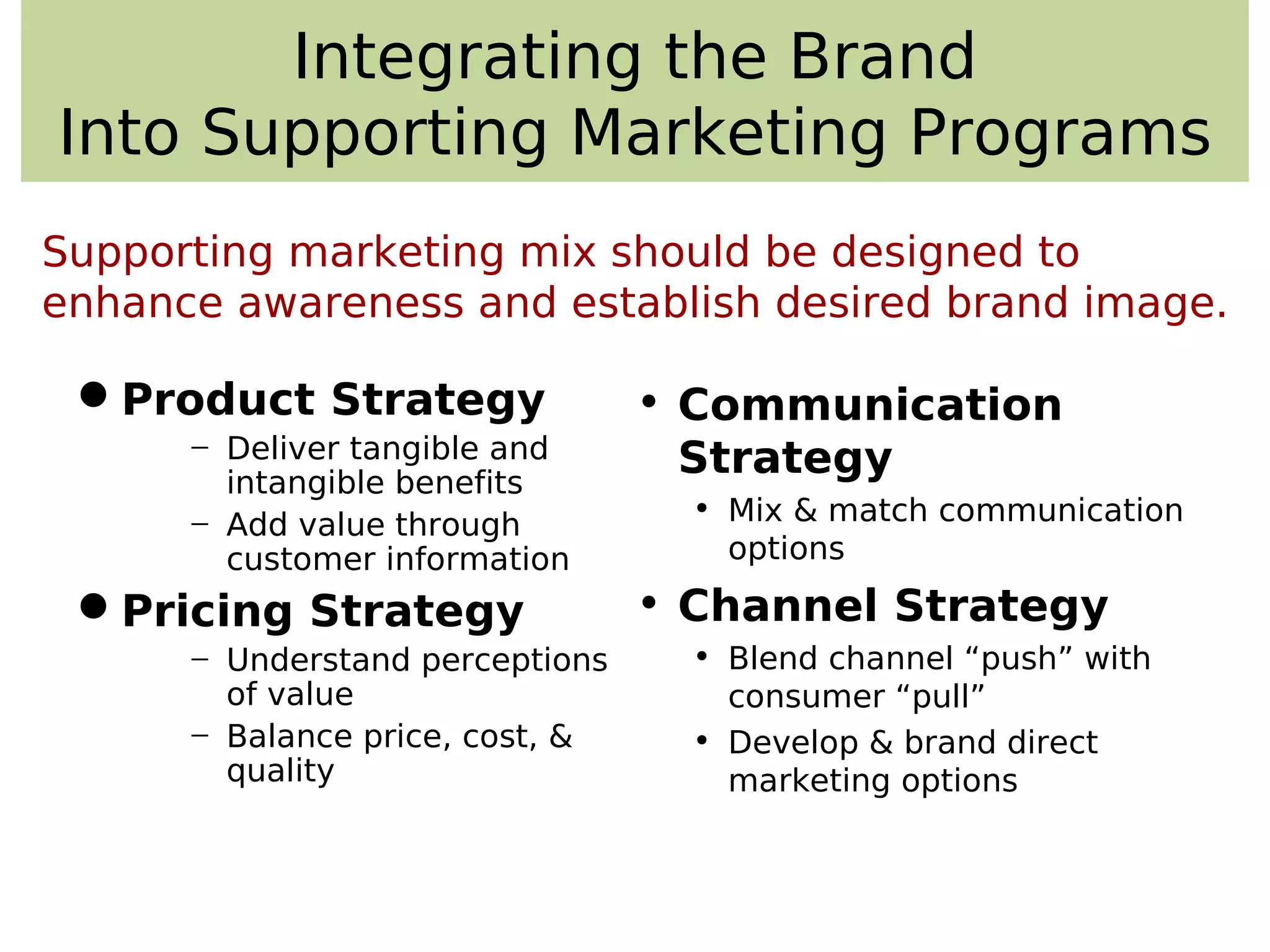 Integrating the Brand
Into Supporting Marketing Programs
Product Strategy
− Deliver tangible and
intangible benefits
− Add value through
customer information
Pricing Strategy
− Understand perceptions
of value
− Balance price, cost, &
quality
• Communication
Strategy
• Mix & match communication
options
• Channel Strategy
• Blend channel “push” with
consumer “pull”
• Develop & brand direct
marketing options
Supporting marketing mix should be designed to
enhance awareness and establish desired brand image.
 