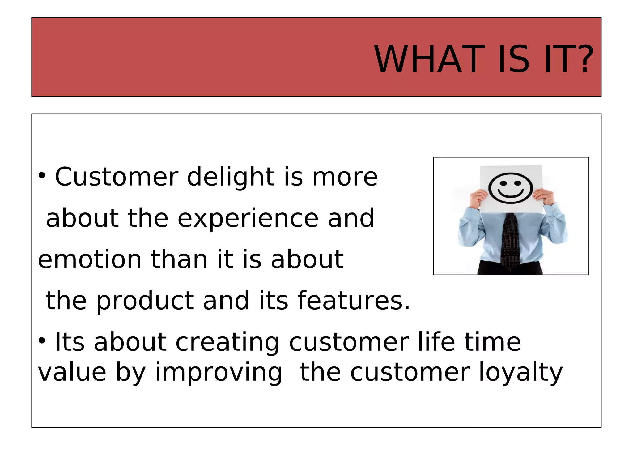 WHAT IS IT?
• Customer delight is more
about the experience and
emotion than it is about
the product and its features.
• Its about creating customer life time
value by improving the customer loyalty
 