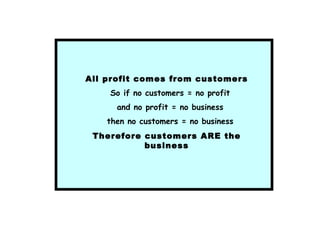 All profit comes from customers
So if no customers = no profit
and no profit = no business
then no customers = no business
Therefore customers ARE the
business
 