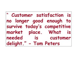 “ Customer satisfaction is
no longer good enough to
survive today’s competitive
market place. What is
needed is customer
delight.” - Tom Peters
 