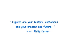 “ Figures are your history, customers
are your present and future. “
--- Philip Kotler
 