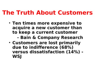 The Truth About Customers
• Ten times more expensive to
acquire a new customer than
to keep a current customer
- Bain & Company Research
• Customers are lost primarily
due to indifference (68%)
versus dissatisfaction (14%) -
WSJ
 