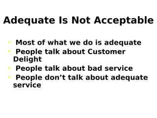 Adequate Is Not Acceptable
• Most of what we do is adequate
• People talk about Customer
Delight
• People talk about bad service
• People don’t talk about adequate
service
 