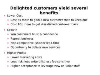 Delighted customers yield several
benefits
» Lower Cost
» Cost 5x more to gain a new customer than to keep one
» Cost 10x more to get dissatisfied customer back
» Growth
» Win customers trust & confidence
» Repeat business
» Non-competitive, shorter lead-time
» Opportunity to deliver new services
» Higher Profits
» Lower marketing costs
» Less risk; less write-offs; less fee-sensitive
» Higher acceptance to leverage new or junior staff
 