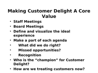 Making Customer Delight A Core
Value
• Staff Meetings
• Board Meetings
• Define and visualize the ideal
experience
• Make a part of each agenda
• What did we do right?
• Missed opportunities?
• Recognition
• Who is the “champion” for Customer
Delight?
• How are we treating customers now?
 