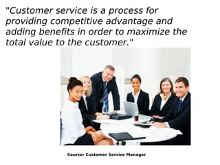 "Customer service is a process for
providing competitive advantage and
adding benefits in order to maximize the
total value to the customer."
Source: Customer Service Manager
 