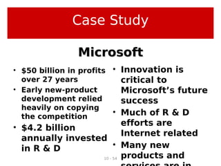 10 - 54
• $50 billion in profits
over 27 years
• Early new-product
development relied
heavily on copying
the competition
• $4.2 billion
annually invested
in R & D
• Innovation is
critical to
Microsoft’s future
success
• Much of R & D
efforts are
Internet related
• Many new
products and
MicrosoftMicrosoft
Case Study
 